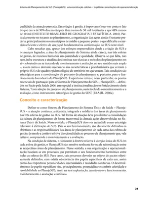 Sistema de Planejamento do SUS (PlanejaSUS): uma construção coletiva – trajetória e orientações de operacionalização
21
qualidade da atenção prestada. Em relação à gestão, é importante levar em conta o fato
de que cerca de 90% dos municípios têm menos de 50 mil habitantes e que 48% menos
de 10 mil (INSTITUTO BRASILEIRO DE GEOGRAFIA E ESTATÍSTICA, 2004). Par-
ticularmente no tocante ao planejamento, a organização das ações ainda é bastante pre-
cária, principalmente nos municípios de médio e pequeno portes, o que dificulta o exer-
cício eficiente e efetivo de seu papel fundamental na conformação do SUS neste nível.
Cabe ressaltar que, apesar dos esforços empreendidos desde a criação do SUS e
os avanços logrados, a área de planejamento do Sistema ainda carece, nas três esferas
de gestão, de recursos humanos em quantidade e qualidade. Observa-se que falta, não
raro, infra-estrutura e atualização contínua nas técnicas e métodos do planejamento em
si – sobretudo em se tratando de monitoramento e avaliação, no seu sentido mais amplo
–, assim como o domínio necessário das características e peculiaridades que cercam o
próprio SUS e do quadro epidemiológico do território em que atuam. Tais condições são
estratégicas para a coordenação do processo de planejamento e, portanto, para o fun-
cionamento harmônico do PlanejaSUS. É oportuno reiterar, nesse particular, os pontos
essenciais de pactuação para o Sistema de Planejamento do SUS – PlanejaSUS –, defini-
dos no Pacto pela Saúde 2006, em especial a institucionalização e o fortalecimento deste
Sistema, “com adoção do processo de planejamento, neste incluído o monitoramento e a
avaliação, como instrumento estratégico de gestão do SUS”. (BRASIL, 2006a).
Conceito e caracterizaçãoConceito e caracterização
Define-se como Sistema de Planejamento do Sistema Único de Saúde – Planeja-
SUS – a atuação contínua, articulada, integrada e solidária das áreas de planejamento
das três esferas de gestão do SUS. Tal forma de atuação deve possibilitar a consolidação
da cultura de planejamento de forma transversal às demais ações desenvolvidas no Sis-
tema Único de Saúde. Nesse sentido, o PlanejaSUS deve ser entendido como estratégia
relevante à efetivação do SUS. Para o seu funcionamento, são claramente definidos os
objetivos e as responsabilidades das áreas de planejamento de cada uma das esferas de
gestão, de modo a conferir efetiva direcionalidade ao processo de planejamento que, vale
reiterar, compreende o monitoramento e a avaliação.
Na condição de sistema, e consoante à diretriz relativa à direção única do SUS em
cada esfera de gestão, o PlanejaSUS não envolve nenhuma forma de subordinação entre
as respectivas áreas de planejamento. Nesse sentido, a sua organização e operacionali-
zação baseiam-se em processos que permitam o seu funcionamento harmônico entre
todas as esferas do SUS. Para tanto, tais processos deverão ser objeto de pactos objeti-
vamente definidos, com estrita observância dos papéis específicos de cada um, assim
como das respectivas peculiaridades, necessidades e realidades sanitárias. O desenvol-
vimento de papéis específicos visa, principalmente, potencializar e conferir celeridade e
resolubilidade ao PlanejaSUS, tanto na sua implantação, quanto no seu funcionamento,
monitoramento e avaliação contínuos.
 