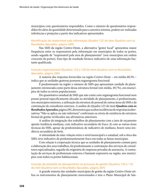 Ministério da Saúde / Organização Pan-Americana da Saúde
228
municípios com questionários respondidos. Como o número de questionários respon-
didos foi além da quantidade determinada para a amostra mínima, podem ser realizadas
inferências e projeções a partir dos indicativos apresentados.
Identificação do responsável pela informação (Quadro 122 do item Quadros com osIdentificação do responsável pela informação (Quadro 122 do item Quadros com os
Resultados Apurados, página 284)Resultados Apurados, página 284)
Nas SMS da região Centro-Oeste, a alternativa “gestor local” apresentou maior
frequência entre os responsáveis pela informação em municípios de todos os portes,
sendo seguida de “responsável pela área de planejamento” (nos municípios em ordem
crescente de portes). Esse tipo de resultado fornece indicativo de uma informação bas-
tante qualificada.
Inserção organizacional (Quadros 123 a 129 do item Quadros com os ResultadosInserção organizacional (Quadros 123 a 129 do item Quadros com os Resultados
Apurados, página 284)Apurados, página 284)
A maioria das respostas fornecidas na região Centro-Oeste – em média 68,5% –
indica que as unidades gestoras possuem organograma funcional.
É predominante na região o número de SMS que apresentam unidade de plane-
jamento estruturada como parte dessa estrutura formal (em média, 49,7%), em municí-
pios de todos os níveis populacionais.
Do quantitativo estadual de SMS que não conta com organograma funcional nem
possui pessoal especificamente alocado na atividade de planejamento, é predominante,
nos municípios menores, a utilização da estrutura de pessoal de outras áreas da SMS e da
contratação de consultores externos. A análise do Quadro 125 do item Quadros com os
ResultadosApurados,página285,demonstraqueasaltasincidênciasderespostasàsalter-
nativas “Não se aplica ou não informou” confirmam os níveis de existência de estrutura
formal de gestão verificados nas afirmativas anteriores.
A análise da integração dos trabalhos de planejamento com a área de orçamento
aponta tendência mediana, com indicativo secundário de fraco. Já com as outras áreas
técnicas da SMS, apesar da predominância de indicativo de mediano, houve uma ten-
dência secundária de forte.
A intensidade da inter-relação entre o nível municipal e o estadual, sob a ótica das
SMS, teve indicativo de predominantemente fraco em todas as faixas municipais.
Com relação à cooperação técnica que as unidades de planejamento contam para
a elaboração dos seus trabalhos, foi predominante a contratação dos serviços de consul-
tores especializados, seguida da originária de empresas privadas de assessoria. A contra-
tação de serviços de profissionais externos é bastante expressiva na região, nos municí-
pios com todos os portes habitacionais.
Inserção da atividade de planejamento no processo de gestão (Quadros 130 a 132Inserção da atividade de planejamento no processo de gestão (Quadros 130 a 132
do item Quadros com os Resultados Apurados, página 287)do item Quadros com os Resultados Apurados, página 287)
A grande maioria das unidades municipais de gestão da região Centro-Oeste uti-
liza os instrumentos de planejamento mencionados e tem o Plano Municipal de Saú-
 