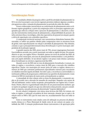 Sistema de Planejamento do SUS (PlanejaSUS): uma construção coletiva – trajetória e orientações de operacionalização
231
Considerações finaisConsiderações finais
Os resultados obtidos da pesquisa sobre o perfil da atividade de planejamento no
SUS, em nível municipal e com recorte regional, permitem elaborar algumas considera-
ções genéricas sobre a situação do planejamento no período da coleta dos dados.
Foram evidenciadas características na conformação do planejamento entre as di-
ferentes regiões geográficas, a partir da comparação entre os principais segmentos pes-
quisados que enfocou a relação entre o processo de planejamento e o decisório, a situa-
ção dos instrumentos institucionais de planejamento, a disponibilidade de pessoal e de
infra-estrutura física e tecnológica, além das expectativas do pessoal em atuação quanto
a oferta de capacitação com conteúdos específicos.
A composição territorial nacional, com características federalistas bastante dife-
renciadas, se reflete nos padrões obtidos pelas comparações entre as estruturas locais
de gestão, mais especificamente em relação à atividade de planejamento. Não obstante,
constata-se que o principal determinante dessa diversificação é o porte municipal, inde-
pendente da localização regional.
A grande maioria das SMS, pouco mais de 70%, possui organograma funcional.
Essa tendência ascende com o porte municipal, em todas as regiões do país. No entanto,
observa-se que, nas regiões Norte e Nordeste, apenas em torno da metade das SMS, de
todos os portes municipais, tem área de planejamento institucionaliza e com profissio-
nais com papéis definidos. Já nas demais regiões é um pouco mais intensa a presença
dessa formalização na estrutura organizacional das SMS.
Quando ocorre da SMS não ter área de planejamento formalizada, é comum, em
todas as regiões, a recorrência a outras áreas da SMS para a execução dos trabalhos
específicos. Porém, nos municípios de menor porte de todas as regiões, destaca-se o
número de SMS que contratam profissionais especializados externos para executarem
os trabalhos inerentes àquela atividade. Em todo o país, a recorrência a universidades e a
instituições públicas de pesquisa para colaborarem nas questões de planejamento é mais
comum às SMS de municípios de maior porte, principalmente as capitais.
A intensidade de inter-relação entre as áreas de planejamento e orçamento am-
plia-se de acordo com a elevação do tamanho do município. Naqueles com menos de
100 mil habitantes, ainda é muito incipiente, principalmente nas regiões Sul e Centro-
Oeste. Porém, observa-se generalizado indicativo de um posicionamento mediano, que
se repete em qualquer enquete em que essa alternativa esteja presente, seja por comodi-
dade na resposta, seja pela presença da denominada “resposta diplomática”.
Já com relação à integração com outras áreas técnicas das SMS, foi comum, em
todas as regiões, a indicação secundária de forte interação, situação que se opõe a da
relação entre as SMS e SES, que foi mais uma vez, secundariamente fraca em todas as
regiões.
Entre os instrumentos mais citados como de utilização no processo de planeja-
mento, destaca-se o Plano Municipal de Saúde como de uso comum em quase a to-
talidade das SMS. A situação predominante desses instrumentos é de aprovação pelos
 