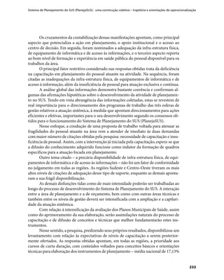 Sistema de Planejamento do SUS (PlanejaSUS): uma construção coletiva – trajetória e orientações de operacionalização
233
Os cruzamentos da contabilização dessas manifestações apontam, como principal
aspecto que potencializa a ação em planejamento, o apoio institucional e o acesso ao
centro de decisão. Em seguida, foram nominados a adequação da infra-estrutura física,
de equipamento de informática e de acesso às informações, e o terceiro aspecto reporta
ao bom nível de formação e experiência em saúde pública do pessoal disponível para os
trabalhos da área.
O principal fator restritivo considerado nas respostas obtidas trata da deficiência
na capacitação em planejamento do pessoal atuante na atividade. Na sequência, foram
citadas as inadequações da infra-estrutura física, de equipamentos de informática e de
acesso à informação, além da insuficiência de pessoal para atuação exclusiva e contínua.
A análise global das informações demonstra bastante coerência e confirmam al-
gumas das afirmações hipotéticas sobre o desenvolvimento da atividade de planejamen-
to no SUS. Tendo em vista abrangência das informações coletadas, estas se revestem de
real importância para o direcionamento dos programas de trabalho das três esferas de
gestão relativos a atuação sistêmica, à medida que apontam direcionamentos para ações
eficientes e efetivas, importantes para o seu desenvolvimento segundo os consensos ob-
tidos para o funcionamento do Sistema de Planejamento do SUS (PlanejaSUS).
Nesse enfoque, a condução de uma proposta de trabalho voltada para atenuar as
fragilidades do pessoal atuante na área vem a atender de imediato às duas demandas
com maior número de citações obtidas pela pesquisa: necessidade de capacitação e insu-
ficiência de pessoal. Assim, com a intervenção já iniciada pela capacitação, espera-se que
a difusão do conhecimento adquirido funcione como indutor da formação de quadros
específicos para a atuação focada em planejamento.
Outro tema citado – a precária disponibilidade de infra-estrutura física, de equi-
pamentos de informática e de acesso às informações – não foi um fator de conformidade
no julgamento em todas as regiões. As regiões Sudeste e Centro-Oeste tiveram os mais
altos níveis de citações de adequação desse tipo de suporte, enquanto as demais aponta-
ram a sua frágil disponibilização.
As demais disfunções tidas como de mais intensidade poderão ser trabalhadas ao
longo do processo de desenvolvimento do Sistema de Planejamento do SUS. A interação
entre a área de planejamento e a de orçamento, bem como com outras áreas técnicas e
também entre os níveis de gestão deverá ser intensificada com a ampliação e a capilari-
dade da atuação sistêmica.
Com relação à intensificação da avaliação dos Planos Municipais de Saúde, assim
como do aprimoramento da sua elaboração, serão assimilações naturais do processo de
capacitação e de difusão de conceitos e técnicas que melhor fundamentarão estes ins-
trumentos.
Nesse sentido, a pesquisa, predizendo seus próprios resultados, disponibilizou um
levantamento com relação às expectativas de níveis de capacitação a serem posterior-
mente ofertados. As respostas obtidas apontam, em todas as regiões, a prioridade aos
cursos de curta duração, com conteúdos voltados para conceitos básicos e orientações
técnicas para elaboração dos instrumentos de planejamento – média nacional de 17,13%
 