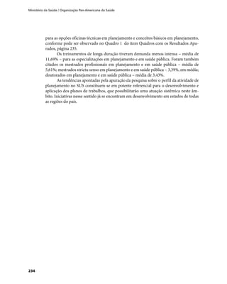 Ministério da Saúde / Organização Pan-Americana da Saúde
234
para as opções oficinas técnicas em planejamento e conceitos básicos em planejamento,
conforme pode ser observado no Quadro 1 do item Quadros com os Resultados Apu-
rados, página 235.
Os treinamentos de longa duração tiveram demanda menos intensa – média de
11,69% – para as especializações em planejamento e em saúde pública. Foram também
citados os mestrados profissionais em planejamento e em saúde pública – média de
5,61%; mestrados strictu senso em planejamento e em saúde pública – 3,39%, em média;
doutorados em planejamento e em saúde pública – média de 3,43%.
As tendências apontadas pela apuração da pesquisa sobre o perfil da atividade de
planejamento no SUS constituem-se em potente referencial para o desenvolvimento e
aplicação dos planos de trabalhos, que possibilitarão uma atuação sistêmica neste âm-
bito. Iniciativas nesse sentido já se encontram em desenvolvimento em estados de todas
as regiões do país.
 