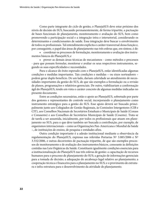 Ministério da Saúde / Organização Pan-Americana da Saúde
22
Como parte integrante do ciclo de gestão, o PlanejaSUS deve estar próximo dos
níveis de decisão do SUS, buscando permanentemente, de forma tripartite, a pactuação
de bases funcionais de planejamento, monitoramento e avaliação do SUS, bem como
promovendo a participação social e a integração intra e intersetorial, considerando os
determinantes e condicionantes de saúde. Essa integração deve buscar o envolvimento
de todos os profissionais. Tal entendimento explicita o caráter transversal dessa função e,
por conseguinte, o papel das áreas de planejamento nas três esferas que, em síntese, é de:
•	 coordenar os processos de formulação, monitoramento e avaliação dos instru-
mentos básicos do PlanejaSUS; e
•	 prover as demais áreas técnicas de mecanismos - como métodos e processos
- para que possam formular, monitorar e avaliar os seus respectivos instrumentos, se-
gundo as suas especificidades e necessidades.
Para o alcance do êxito esperado com o PlanejaSUS, estão identificadas algumas
condições e medidas importantes. Tais condições e medidas – ou eixos norteadores –
podem gerar duplo benefício. De um lado, dariam celeridade ao atendimento de neces-
sidades importantes da gestão do SUS, de que são exemplos a formulação ou a revisão
de planos, programações e relatórios gerenciais. De outro, viabilizariam a conformação
ágil do PlanejaSUS, tendo em vista o caráter concreto de algumas medidas indicadas no
presente documento.
Entre as condições necessárias, estão o apoio ao PlanejaSUS, sobretudo por parte
dos gestores e representantes do controle social, incorporando o planejamento como
instrumento estratégico para a gestão do SUS. Esse apoio deverá ser buscado princi-
palmente junto aos Colegiados de Gestão Regionais, às Comissões Intergestores (CIB e
CIT), aos Conselhos Nacionais de Secretários Estaduais e Municipais de Saúde (Conass
e Conasems) e aos Conselhos de Secretários Municipais de Saúde (Cosems). Trata-se
de tarefa a ser assumida, inicialmente, por todos os profissionais que atuam em plane-
jamento no SUS, para o que deve também ser buscada a contribuição, por exemplo, de
organismos internacionais – como as Organizações Pan-Americana e Mundial da Saúde
–, de instituições de ensino, de pesquisa e entidades afins.
Outra condição importante é a adesão institucional mediante a observância da
regulamentação do PlanejaSUS, expressa nas referidas Portarias Nº 3.085/2006 e Nº
3.332/2006, e outras decorrentes de pactuação tripartite, de que são exemplos proces-
sos de monitoramento e de avaliação dos instrumentos básicos, consoante às definições
contidas nas Leis Orgânicas da Saúde. Constituem igualmente condições essenciais para
a institucionalização do PlanejaSUS nas três esferas de gestão: a capacitação de recursos
humanos para o processo de planejamento do SUS; a geração de informações gerenciais
para a tomada de decisão; a adequação do arcabouço legal relativo ao planejamento; a
cooperação técnica e financeira para o planejamento no SUS; e o provimento de estrutu-
ra e infra-estrutura para o desenvolvimento da atividade de planejamento.
 