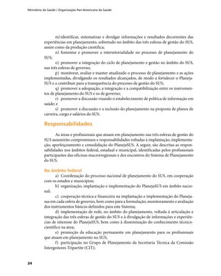 Ministério da Saúde / Organização Pan-Americana da Saúde
24
m)	identificar, sistematizar e divulgar informações e resultados decorrentes das
experiências em planejamento, sobretudo no âmbito das três esferas de gestão do SUS,
assim como da produção científica;
n)	 fomentar e promover a intersetorialidade no processo de planejamento do
SUS;
o)	 promover a integração do ciclo de planejamento e gestão no âmbito do SUS,
nas três esferas de governo;
p)	 monitorar, avaliar e manter atualizado o processo de planejamento e as ações
implementadas, divulgando os resultados alcançados, de modo a fortalecer o Planeja-
SUS e a contribuir para a transparência do processo de gestão do SUS;
q)	 promover a adequação, a integração e a compatibilização entre os instrumen-
tos de planejamento do SUS e os de governo;
r)	 promover a discussão visando o estabelecimento de política de informação em
saúde; e
s)	 promover a discussão e a inclusão do planejamento na proposta de planos de
carreira, cargo e salários do SUS.
ResponsabilidadesResponsabilidades
As áreas e profissionais que atuam em planejamento nas três esferas de gestão do
SUS assumirão compromissos e responsabilidades voltadas à implantação, implementa-
ção, aperfeiçoamento e consolidação do PlanejaSUS. A seguir, são descritas as respon-
sabilidades nos âmbitos federal, estadual e municipal, identificadas pelos profissionais
participantes das oficinas macrorregionais e dos encontros do Sistema de Planejamento
do SUS.
No âmbito federalNo âmbito federal
a)	 Coordenação do processo nacional de planejamento do SUS, em cooperação
com os estados e municípios;
b)	 organização, implantação e implementação do PlanejaSUS em âmbito nacio-
nal;
c)	 cooperação técnica e financeira na implantação e implementação do Planeja-
sus em cada esfera de governo, bem como para a formulação, monitoramento e avaliação
dos instrumentos básicos definidos para este Sistema;
d)	 implementação de rede, no âmbito do planejamento, voltada à articulação e
integração das três esferas de gestão do SUS e à divulgação de informações e experiên-
cias de interesse do PlanejaSUS, bem como à disseminação do conhecimento técnico-
científico na área;
e)	 promoção da educação permanente em planejamento para os profissionais
que atuam em planejamento no SUS;
f)	 participação no Grupo de Planejamento da Secretaria Técnica da Comissão
Intergestores Tripartite (CIT);
 