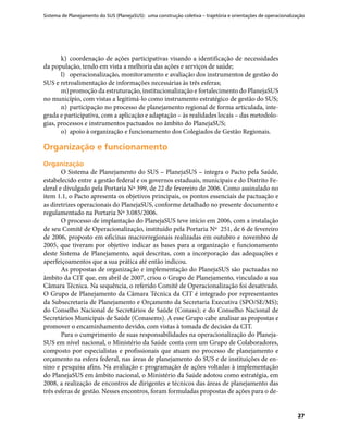 Sistema de Planejamento do SUS (PlanejaSUS): uma construção coletiva – trajetória e orientações de operacionalização
27
k)	 coordenação de ações participativas visando a identificação de necessidades
da população, tendo em vista a melhoria das ações e serviços de saúde;
l)	 operacionalização, monitoramento e avaliação dos instrumentos de gestão do
SUS e retroalimentação de informações necessárias às três esferas;
m)	promoção da estruturação, institucionalização e fortalecimento do PlanejaSUS
no município, com vistas a legitimá-lo como instrumento estratégico de gestão do SUS;
n)	 participação no processo de planejamento regional de forma articulada, inte-
grada e participativa, com a aplicação e adaptação – às realidades locais – das metodolo-
gias, processos e instrumentos pactuados no âmbito do PlanejaSUS;
o)	 apoio à organização e funcionamento dos Colegiados de Gestão Regionais.
Organização e funcionamentoOrganização e funcionamento
OrganizaçãoOrganização
O Sistema de Planejamento do SUS – PlanejaSUS – integra o Pacto pela Saúde,
estabelecido entre a gestão federal e os governos estaduais, municipais e do Distrito Fe-
deral e divulgado pela Portaria Nº 399, de 22 de fevereiro de 2006. Como assinalado no
item 1.1, o Pacto apresenta os objetivos principais, os pontos essenciais de pactuação e
as diretrizes operacionais do PlanejaSUS, conforme detalhado no presente documento e
regulamentado na Portaria Nº 3.085/2006.
O processo de implantação do PlanejaSUS teve início em 2006, com a instalação
de seu Comitê de Operacionalização, instituído pela Portaria Nº 251, de 6 de fevereiro
de 2006, proposto em oficinas macrorregionais realizadas em outubro e novembro de
2005, que tiveram por objetivo indicar as bases para a organização e funcionamento
deste Sistema de Planejamento, aqui descritas, com a incorporação das adequações e
aperfeiçoamentos que a sua prática até então indicou.
As propostas de organização e implementação do PlanejaSUS são pactuadas no
âmbito da CIT que, em abril de 2007, criou o Grupo de Planejamento, vinculado a sua
Câmara Técnica. Na sequência, o referido Comitê de Operacionalização foi desativado.
O Grupo de Planejamento da Câmara Técnica da CIT é integrado por representantes
da Subsecretaria de Planejamento e Orçamento da Secretaria Executiva (SPO/SE/MS);
do Conselho Nacional de Secretários de Saúde (Conass); e do Conselho Nacional de
Secretários Municipais de Saúde (Conasems). A esse Grupo cabe analisar as propostas e
promover o encaminhamento devido, com vistas à tomada de decisão da CIT.
Para o cumprimento de suas responsabilidades na operacionalização do Planeja-
SUS em nível nacional, o Ministério da Saúde conta com um Grupo de Colaboradores,
composto por especialistas e profissionais que atuam no processo de planejamento e
orçamento na esfera federal, nas áreas de planejamento do SUS e de instituições de en-
sino e pesquisa afins. Na avaliação e programação de ações voltadas à implementação
do PlanejaSUS em âmbito nacional, o Ministério da Saúde adotou como estratégia, em
2008, a realização de encontros de dirigentes e técnicos das áreas de planejamento das
três esferas de gestão. Nesses encontros, foram formuladas propostas de ações para o de-
 