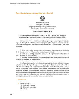Ministério da Saúde / Organização Pan-Americana da Saúde
296
Questionário para respostas na internetQuestionário para respostas na internet
Ministério da Saúde
Secretaria Executiva
Subsecretaria de Planejamento e Orçamento
Coordenação Geral de Planejamento
QUESTIONÁRIO PLANEJASUS
COLETA DE INFORMAÇÕES PARA IDENTIFICAÇÃO DO PERFIL DAS ÁREAS DE
PLANEJAMENTO DAS SECRETARIAS ESTADUAIS OU MUNICIPAIS DE SAÚDE
Este levantamento é parte integrante da programação nacional para implemen-
tação do PlanejaSUS, obtida a partir das programações regionais consensuadas nas
Oficinas Macrorregionais realizadas nos meses de março e abril de 2006 e tem como
finalidade:
1)	 Obter informações que permitam caracterizar o desenvolvimento da ativida-
de de planejamento no SUS, em nível estadual ou municipal;
2)	 conhecer as condições de infra-estrutura e de suprimento logístico disponí-
veis à atividade de planejamento;
3)	 conhecer o nível de formação e de capacitação em planejamento do pessoal
em atuação nas áreas de planejamento.
Ao solicitar as respostas às indagações aqui apresentadas, esclarecemos que,
estas têm caráter de inquérito e que no cômputo geral não será identificada a SES ou
SMS a que se refere, nem o (a) responsável pelo seu preenchimento, nem a pessoa
por ele (a) indicada como contato. Dessa forma, pretendemos que as informações
fornecidas retratem a realidade local para que contribuam para a formação de um
perfil realista da atividade de planejamento no âmbito do SUS. Informamos também,
que embora o presente Questionário seja auto explicativo, fornecemos em anexo as
orientações necessárias para auxiliar o seu preenchimento.
I	 IdentificaçãoI	 Identificação
3.	3.	 Órgão Gestor
1)	 Secretaria Estadual
2)	 Secretaria Municipal
Município:
 