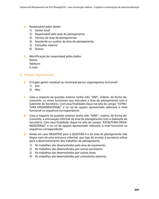 Sistema de Planejamento do SUS (PlanejaSUS): uma construção coletiva – trajetória e orientações de operacionalização
297
4.	4.	 Responsável pelos dados
1)	 Gestor local
2)	 Responsável pela área de planejamento
3)	 Técnico da área de planejamento
4)	 Assistente ou auxiliar da área de planejamento
5)	 Consultor externo
6)	 Outros
5.	5.	 Identificação do responsável pelos dados
Nome:	
Telefone:	
E-mail:
II	 Inserção organizacionalII	 Inserção organizacional
6.	6.	 O órgão gestor estadual ou municipal possui organograma funcional?
1)	 Sim
2)	 Não
7.	7.	 Caso a resposta da questão anterior tenha sido “SIM”, ordene, de forma de-
crescente, os níveis funcionais que articulam a área de planejamento com o
Gabinete do Secretário. Com essa finalidade clique na seta do campo “ESTRU-
TURA ORGANIZACIONAL” e no rol de opções apresentado selecione o nível
funcional na sequência correspondente.
8.	8.	 Caso a resposta da questão anterior tenha sido “NÃO”, ordene, de forma de-
crescente, a articulação informal da área de planejamento com o Gabinete do
Secretário. Com essa finalidade clique na seta do campo “ESTRUTURA ORGA-
NIZACIONAL” e no rol de opções apresentado selecione o nível funcional na
sequência correspondente.
9.	9.	 Ainda em caso NEGATIVO para a QUESTÃO 6 e da área de planejamento não
dispor nem de uma estrutura informal, que tipo de arranjo a secretaria utiliza
para o desenvolvimento dos trabalhos de planejamento.
1)	 Os trabalhos são desenvolvidos pela área de orçamento
2)	 Os trabalhos são desenvolvidos por outras secretarias
3)	 Os trabalhos são desenvolvidos por outras áreas
4)	 Os trabalhos são desenvolvidos por consultores externos.
 