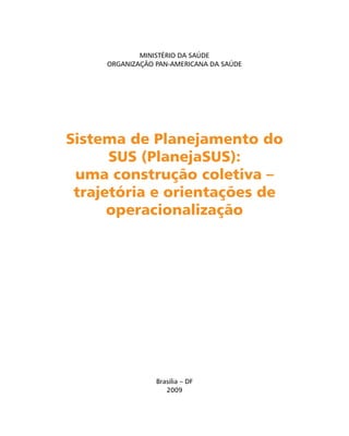 Sistema de Planejamento doSistema de Planejamento do
SUS (PlanejaSUS):SUS (PlanejaSUS):
uma construção coletiva –uma construção coletiva –
trajetória e orientações detrajetória e orientações de
operacionalizaçãooperacionalização
MINISTÉRIO DA SAÚDE
ORGANIZAÇÃO PAN-AMERICANA DA SAÚDE
Brasilia – DF
2009
 