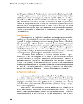 Ministério da Saúde / Organização Pan-Americana da Saúde
28
senvolvimento do Sistema de Planejamento nos âmbitos nacional e estadual, sobretudo
a partir das experiências apresentadas (federal, estaduais e municipais). Os encontros
substituíram as oficinas macrorregionais, realizadas em 2005 e 2006, sob a coordena-
ção do MS, e em 2007, de forma descentralizada (coordenadas pelos estados e capitais
sede). Participaram dos encontros realizados em abril e maio de 2008: dois profissionais
das áreas de planejamento de todas as Secretarias Estaduais (o dirigente e um técnico);
três de Secretarias Municipais (dois de todas as capitais e um de município com até 50
mil habitantes (indicado pelo respectivo Conselho dos Secretários Municipais de Saúde/
Cosems); e representantes da Subsecretaria de Planejamento e Orçamento e dos órgãos
e entidades do MS.
FuncionamentoFuncionamento
O funcionamento do PlanejaSUS é pautado em programa de trabalho anual, for-
mulado a partir da avaliação de desempenho e desenvolvimento deste Sistema e na con-
formidade da regulamentação que norteia a sua operação. Essa avaliação e indicação de
ações para o referido programa são objeto permanente de eventos anuais promovidos
pelo MS, reunindo dirigentes e técnicos que atuam em planejamento no SUS, sem pre-
juízo de outros temas que venham a ser propostos. Cada esfera deve dispor de programa
de trabalho anual, aprovado pelo respectivo gestor e definido segundo as suas necessida-
des, possibilidades e estágio de desenvolvimento do PlanejaSUS respectivo. A avaliação
desses programas são igualmente pautas permanentes dos eventos anuais.
Consoante aos pontos prioritários de pactuação constantes do eixo 3 - Regula-
mento do pacto pela vida e de gestão, as três esferas de gestão concentrarão esforços
na institucionalização do PlanejaSUS, procurando conferir celeridade e fortalecer o
seu processo de operacionalização e, consequentemente, a sua necessária capilaridade
nacional. Nesse esforço, a estratégia essencial consiste na implementação de processos
voltados à formulação/adequação, monitoramento e avaliação dos instrumentos básicos
do PlanejaSUS, conformados segundo os princípios e pressupostos que orientam este
Sistema – constantes deste documento – e a sua regulamentação correspondente.
Instrumentos básicosInstrumentos básicos
No tocante a medidas relevantes à resolubilidade do PlanejaSUS, como assinala-
do no último parágrafo do capítulo anterior, os resultados decorrentes do processo de
planejamento no SUS devem se expressar de forma concreta em instrumentos que lhe
são próprios, de maneira a favorecer o aperfeiçoamento da gestão do Sistema e conferir
direcionalidade às ações e serviços de saúde necessários à promoção, proteção e recupe-
ração da saúde da população.
Nesse sentido, o funcionamento do PlanejaSUS tem como base a formulação e
revisão periódica desses instrumentos. Conforme estabelece a Portaria N.º 3.085/2006
(BRASIL, 2006c), pactuada de forma tripartite, são instrumentos inerentes a todo o Sis-
tema de Planejamento do SUS e, portanto, às três esferas de gestão: o Plano de Saúde
 