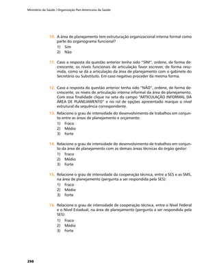Ministério da Saúde / Organização Pan-Americana da Saúde
298
10.	10.	 A área de planejamento tem estruturação organizacional interna formal como
parte do organograma funcional?
1)	 Sim
2)	 Não
11.	11.	 Caso a resposta da questão anterior tenha sido “SIM”, ordene, de forma de-
crescente, os níveis funcionais de articulação favor escrever, de forma resu-
mida, como se dá a articulação da área de planejamento com o gabinete do
Secretário ou Substituto. Em caso negativo proceder da mesma forma.
12.	12.	 Caso a resposta da questão anterior tenha sido “NÃO”, ordene, de forma de-
crescente, os níveis de articulação interna informal da área de planejamento.
Com essa finalidade clique na seta do campo “ARTICULAÇÃO INFORMAL DA
ÁREA DE PLANEJAMENTO” e no rol de opções apresentado marque o nível
estrutural da sequência correspondente.
13.	13.	 Relacione o grau de intensidade do desenvolvimento de trabalhos em conjun-
to entre as áreas de planejamento e orçamento:
1)	 Fraco
2)	 Médio
3)	 Forte
14.	14.	 Relacione o grau de intensidade do desenvolvimento de trabalhos em conjun-
to da área de planejamento com as demais áreas técnicas do órgão gestor:
1)	 Fraco
2)	 Médio
3)	 Forte
15.	15.	 Relacione o grau de intensidade da cooperação técnica, entre a SES e as SMS,
na área de planejamento (pergunta a ser respondida pela SES):
1)	 Fraco
2)	 Médio
3)	 Forte
16.	16.	 Relacione o grau de intensidade de cooperação técnica, entre o Nível Federal
e o Nível Estadual, na área de planejamento (pergunta a ser respondida pela
SES):
1)	 Fraco
2)	 Médio
3)	 Forte
 