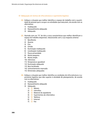 Ministério da Saúde / Organização Pan-Americana da Saúde
300
IV	 Adequação em termos de infra-estrutura e suprimento logísticoIV	 Adequação em termos de infra-estrutura e suprimento logístico
22.	22.	 Indique a situação que melhor identifica o espaço de trabalho com a quanti-
dade de pessoas que o ocupa e as atividades que executam, de acordo com as
alternativas:
1)	 Inadequado
2)	 Razoavelmente adequado
3)	 Adequado
23.	23.	 Assinale com um “X” de três a cinco características que melhor identificam o
espaço de trabalho disponível, relacionando com a sua resposta anterior:
1)	 Barulhento
2)	 Quente
3)	 Frio
4)	 Úmido
5)	 Iluminação inadequada
6)	 Localização inadequada
7)	 Pouca privacidade
8)	 Muito pequeno
9)	 Muito amplo
10)	 Silencioso
11)	 Temperatura agradável
12)	 Iluminação adequada
13)	 Bem localizado
14)	 Suficientemente reservado
15)	 Dimensões adequadas
24.	24.	 Indique a situação que melhor identifica as condições de infra-estrutura e su-
primento logístico que dão suporte à atividade de planejamento, de acordo
com as alternativas:
1)	 Inadequada
2)	 Razoavelmente adequada
3)	 Adequada
1)	 o	 Móveis
2)	 o	 Utensílios
3)	 o	 Material de expediente
4)	 o	 Suprimentos de informática
5)	 o	 Telefone
6)	 o	 Internet
7)	 o	 Fax
 