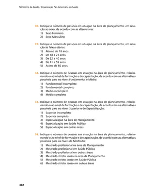 Ministério da Saúde / Organização Pan-Americana da Saúde
302
30.	30.	 Indique o número de pessoas em atuação na área de planejamento, em rela-
ção ao sexo, de acordo com as alternativas:
1)	 Sexo Feminino
2)	 Sexo Masculino
31.	31.	 Indique o número de pessoas em atuação na área de planejamento, em rela-
ção às faixas etárias:
1)	 Abaixo de 18 anos
2)	 De 18 a 21 anos
3)	 De 22 a 40 anos
4)	 De 41 a 59 anos
5)	 Acima de 60 anos
32.	32.	 Indique o número de pessoas em atuação na área de planejamento, relacio-
nando-o ao nível de formação e de capacitação, de acordo com as alternativas
possíveis para os níveis Fundamental e Médio:
1)	 Fundamental incompleto
2)	 Fundamental completo
3)	 Médio incompleto
4)	 Médio completo
33.	33.	 Indique o número de pessoas em atuação na área de planejamento, relacio-
nando-o ao nível de formação e de capacitação, de acordo com as alternativas
possíveis para os níveis Superior e de Espacialização:
1)	 Superior incompleto
2)	 Superior completo
3)	 Especialização na área de Planejamento
4)	 Especialização em Saúde Pública
5)	 Especialização em outras áreas
34.	34.	 Indique o número de pessoas em atuação na área de planejamento, relacio-
nando-o ao nível de formação e de capacitação, de acordo com as alternativas
possíveis para os níveis de Mestrado:
1)	 Mestrado profissional na área de Planejamento
2)	 Mestrado profissional em Saúde Pública
3)	 Mestrado profissional em outras áreas
4)	 Mestrado strictu senso na área de Planejamento
5)	 Mestrado strictu senso em Saúde Pública
6)	 Mestrado strictu senso em outras áreas
 