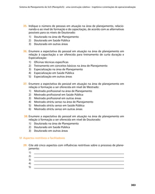 Sistema de Planejamento do SUS (PlanejaSUS): uma construção coletiva – trajetória e orientações de operacionalização
303
35.	35.	 Indique o número de pessoas em atuação na área de planejamento, relacio-
nando-o ao nível de formação e de capacitação, de acordo com as alternativas
possíveis para os níveis de Doutorado:
1)	 Doutorado na área de Planejamento
2)	 Doutorado em Saúde Pública
3)	 Doutorado em outras áreas
36.	36.	 Enumere a expectativa do pessoal em atuação na área de planejamento em
relação à capacitação a ser oferecida para treinamento de curta duração e
Especialização:
1)	 Oficinas técnicas específicas
2)	 Treinamento em conceitos básicos na área de Planejamento
3)	 Especialização na área de Planejamento
4)	 Especialização em Saúde Pública
5)	 Especialização em outras áreas
37.	37.	 Enumere a expectativa do pessoal em atuação na área de planejamento em
relação à formação a ser oferecida em nível de Mestrado:
1)	 Mestrado profissional na área de Planejamento
2)	 Mestrado profissional em Saúde Pública
3)	 Mestrado profissional em outras áreas
4)	 Mestrado strictu senso na área de Planejamento
5)	 Mestrado strictu senso em Saúde Pública
6)	 Mestrado strictu senso em outras áreas
38.	38.	Enumere a expectativa do pessoal em atuação na área de planejamento em
relação à formação a ser oferecida em nível de Doutorado:
1)	 Doutorado na área de Planejamento
2)	 Doutorado em Saúde Pública
3)	 Doutorado em outras áreas
VI	 Aspectos restritivos e facilitadoresVI	 Aspectos restritivos e facilitadores
39.	39.	 Cite até cinco aspectos com influências restritivas sobre o processo de plane-
jamento:
1)	 __________________________________________________________________________
2)	 __________________________________________________________________________
3)	 __________________________________________________________________________
4)	 __________________________________________________________________________
5)	 __________________________________________________________________________
 
