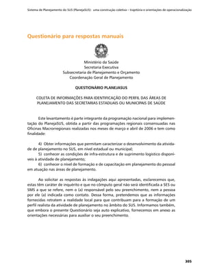 Sistema de Planejamento do SUS (PlanejaSUS): uma construção coletiva – trajetória e orientações de operacionalização
305
Questionário para respostas manuaisQuestionário para respostas manuais
Ministério da Saúde
Secretaria Executiva
Subsecretaria de Planejamento e Orçamento
Coordenação Geral de Planejamento
QUESTIONÁRIO PLANEJASUS
COLETA DE INFORMAÇÕES PARA IDENTIFICAÇÃO DO PERFIL DAS ÁREAS DE
PLANEJAMENTO DAS SECRETARIAS ESTADUAIS OU MUNICIPAIS DE SAÚDE
Este levantamento é parte integrante da programação nacional para implemen-
tação do PlanejaSUS, obtida a partir das programações regionais consensuadas nas
Oficinas Macrorregionais realizadas nos meses de março e abril de 2006 e tem como
finalidade:
4)	 Obter informações que permitam caracterizar o desenvolvimento da ativida-
de de planejamento no SUS, em nível estadual ou municipal;
5)	 conhecer as condições de infra-estrutura e de suprimento logístico disponí-
veis à atividade de planejamento;
6)	 conhecer o nível de formação e de capacitação em planejamento do pessoal
em atuação nas áreas de planejamento.
Ao solicitar as respostas às indagações aqui apresentadas, esclarecemos que,
estas têm caráter de inquérito e que no cômputo geral não será identificada a SES ou
SMS a que se refere, nem o (a) responsável pelo seu preenchimento, nem a pessoa
por ele (a) indicada como contato. Dessa forma, pretendemos que as informações
fornecidas retratem a realidade local para que contribuam para a formação de um
perfil realista da atividade de planejamento no âmbito do SUS. Informamos também,
que embora o presente Questionário seja auto explicativo, fornecemos em anexo as
orientações necessárias para auxiliar o seu preenchimento.
 