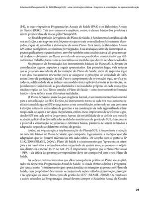 Sistema de Planejamento do SUS (PlanejaSUS): uma construção coletiva – trajetória e orientações de operacionalização
29
(PS), as suas respectivas Programações Anuais de Saúde (PAS) e os Relatórios Anuais
de Gestão (RAG). Tais instrumentos compõem, assim, o elenco básico dos produtos a
serem promovidos, de início, pelo PlanejaSUS.
Ao final do período de vigência do Plano de Saúde, é fundamental a realização de
sua avaliação, a ser expressa em documento que retrate os resultados efetivamente alcan-
çados, capaz de subsidiar a elaboração do novo Plano. Para tanto, os Relatórios Anuais
de Gestão configuram-se insumos privilegiados. Essa avaliação, além de contemplar as-
pectos qualitativos e quantitativos, envolve também uma análise acerca do processo ge-
ral de desenvolvimento do Plano, assinalando os avanços obtidos, os obstáculos que difi-
cultaram o trabalho, bem como as iniciativas ou medidas que devem ser desencadeadas.
No processo de formulação dos instrumentos básicos do PlanejaSUS, devem ser
considerados alguns aspectos a seguir apresentados. Em primeiro lugar, vale reiterar
que o processo ascendente de formulação do Plano de Saúde, além de requisito legal,
é um dos mecanismos relevantes para se assegurar o princípio de unicidade do SUS,
assim como da participação social. Para o cumprimento da orientação legal, verifica-se,
todavia, a dificuldade de se indicar um modelo único aplicável a todas as instâncias, es-
pecialmente considerando as peculiaridades e necessidades próprias de cada município,
estado e região do País. Nesse sentido, o Plano de Saúde – como instrumento referencial
básico – deve refletir essas diferentes realidades.
O Plano de Saúde, mais do que exigência formal, é um instrumento fundamental
para a consolidação do SUS. De fato, tal instrumento torna-se cada vez mais uma neces-
sidade à medida que o SUS avança rumo a essa consolidação, sobretudo no que concerne
à direção única em cada esfera de governo e na construção da rede regionalizada e hie-
rarquizada de ações e serviços. Representa, enfim, meio importante de se efetivar a ges-
tão do SUS em cada esfera de governo. Apesar da inviabilidade de se definir um modelo
acabado, aplicável às diversificadas realidades sanitárias e de gestão do SUS, é necessário
e possível a construção de processo e estrutura básica, passíveis de serem utilizados e
adaptados segundo as diferentes esferas de gestão.
Assim, na organização e implementação do PlanejaSUS, é importante a adoção
do conceito básico de Plano de Saúde, que comporte, logicamente, a incorporação das
adaptações que se fizerem necessárias em cada esfera. De acordo com a portaria Nº
3.332/2006 (BRASIL, 2006d), Plano de Saúde é o instrumento que “apresenta as inten-
ções e os resultados a serem buscados no período de quatro anos, expressos em objeti-
vos, diretrizes e metas” (§ 1º do Art. 2º). É importante registrar que o Plano Plurianual
– PPA – da esfera de governo correspondente deve ser compatível com o seu Plano de
Saúde.
As ações e outros elementos que dão consequência prática ao Plano são explici-
tados na respectiva Programação Anual de Saúde. A citada Portaria define a Programa-
ção Anual como “o instrumento que operacionaliza as intenções expressas no Plano de
Saúde, cujo propósito é determinar o conjunto de ações voltadas à promoção, proteção
e recuperação da saúde, bem como da gestão do SUS” (BRASIL, 2006d). Os resultados
e ações oriundos da Programação Anual devem compor o Relatório Anual de Gestão,
 
