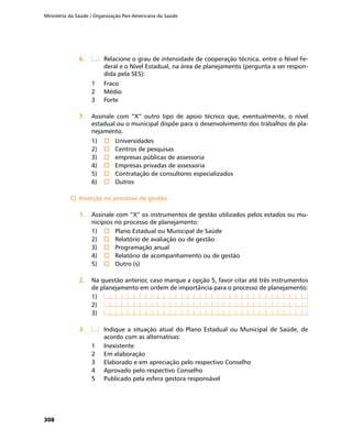 Ministério da Saúde / Organização Pan-Americana da Saúde
308
6.	6.	 	 Relacione o grau de intensidade de cooperação técnica, entre o Nível Fe-
deral e o Nível Estadual, na área de planejamento (pergunta a ser respon-
dida pela SES):
1	 Fraco
2	 Médio
3	 Forte
7.	7.	 Assinale com “X” outro tipo de apoio técnico que, eventualmente, o nível
estadual ou o municipal dispõe para o desenvolvimento dos trabalhos de pla-
nejamento.
1)	 o	Universidades
2)	 o	Centros de pesquisas
3)	 o	empresas públicas de assessoria
4)	 o	Empresas privadas de assessoria
5)	 o	Contratação de consultores especializados
6)	 o	Outros
C)	 Inserção no processo de gestãoC)	 Inserção no processo de gestão
1.	1.	 Assinale com “X” os instrumentos de gestão utilizados pelos estados ou mu-
nicípios no processo de planejamento:
1)	 o	Plano Estadual ou Municipal de Saúde
2)	 o	Relatório de avaliação ou de gestão
3)	 o	Programação anual
4)	 o	Relatório de acompanhamento ou de gestão
5)	 o	Outro (s)
2.	2.	 Na questão anterior, caso marque a opção 5, favor citar até três instrumentos
de planejamento em ordem de importância para o processo de planejamento:
1)	
2)	
3)	
3.	3.	 	 Indique a situação atual do Plano Estadual ou Municipal de Saúde, de
acordo com as alternativas:
1	 Inexistente
2	 Em elaboração
3	 Elaborado e em apreciação pelo respectivo Conselho
4	 Aprovado pelo respectivo Conselho
5	 Publicado pela esfera gestora responsável
 