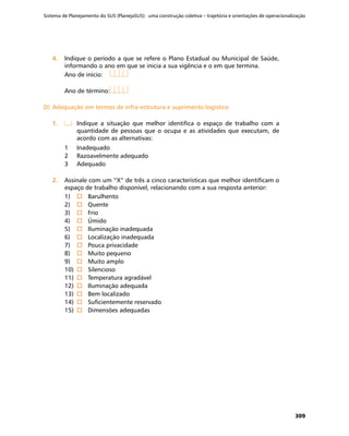 Sistema de Planejamento do SUS (PlanejaSUS): uma construção coletiva – trajetória e orientações de operacionalização
309
4.	4.	 Indique o período a que se refere o Plano Estadual ou Municipal de Saúde,
informando o ano em que se inicia a sua vigência e o em que termina.
Ano de início:	
Ano de término:	
D)	Adequação em termos de infra-estrutura e suprimento logísticoD)	Adequação em termos de infra-estrutura e suprimento logístico
1.	1.	 	 Indique a situação que melhor identifica o espaço de trabalho com a
quantidade de pessoas que o ocupa e as atividades que executam, de
acordo com as alternativas:
1	 Inadequado
2	 Razoavelmente adequado
3	 Adequado
2.	2.	 Assinale com um “X” de três a cinco características que melhor identificam o
espaço de trabalho disponível, relacionando com a sua resposta anterior:
1)	 o	Barulhento
2)	 o	Quente
3)	 o	Frio
4)	 o	Úmido
5)	 o	Iluminação inadequada
6)	 o	Localização inadequada
7)	 o	Pouca privacidade
8)	 o	Muito pequeno
9)	 o	Muito amplo
10)	 o	Silencioso
11)	 o	Temperatura agradável
12)	 o	Iluminação adequada
13)	 o	Bem localizado
14)	 o	Suficientemente reservado
15)	 o	Dimensões adequadas
 