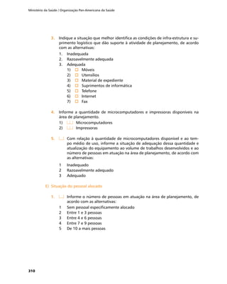 Ministério da Saúde / Organização Pan-Americana da Saúde
310
3.	3.	 Indique a situação que melhor identifica as condições de infra-estrutura e su-
primento logístico que dão suporte à atividade de planejamento, de acordo
com as alternativas:
1.	 Inadequada
2.	 Razoavelmente adequada
3.	 Adequada
1)	 o	Móveis
2)	 o	Utensílios
3)	 o	Material de expediente
4)	 o	Suprimentos de informática
5)	 o	Telefone
6)	 o	Internet
7)	 o	Fax
4.	4.	 Informe a quantidade de microcomputadores e impressoras disponíveis na
área de planejamento.
1)	 	 Microcomputadores
2)	 	 Impressoras
5.	5.	 	 Com relação à quantidade de microcomputadores disponível e ao tem-
po médio de uso, informe a situação de adequação dessa quantidade e
atualização do equipamento ao volume de trabalhos desenvolvidos e ao
número de pessoas em atuação na área de planejamento, de acordo com
as alternativas:
1	 Inadequado
2	 Razoavelmente adequado
3	 Adequado
E)	 Situação do pessoal alocadoE)	 Situação do pessoal alocado
1.	1.	 	 Informe o número de pessoas em atuação na área de planejamento, de
acordo com as alternativas:
1	 Sem pessoal especificamente alocado
2	 Entre 1 e 3 pessoas
3	 Entre 4 e 6 pessoas
4	 Entre 7 e 9 pessoas
5	 De 10 a mais pessoas
 