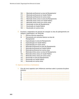 Ministério da Saúde / Organização Pan-Americana da Saúde
312
10)	 	 Mestrado profissional na área de Planejamento
11)	 	 Mestrado profissional em Saúde Pública
12)	 	 Mestrado profissional em outras áreas
13)	 	 Mestrado strictu senso na área de Planejamento
14)	 	 Mestrado strictu senso em Saúde Pública
15)	 	 Mestrado strictu senso em outras áreas
16)	 	 Doutorado na área de Planejamento
17)	 	 Doutorado em Saúde Pública
18)	 	 Doutorado em outras áreas
7.	7.	 Enumere a expectativa do pessoal em atuação na área de planejamento em
relação à capacitação a ser oferecida:
1)	 	Oficinas técnicas específicas
2)	 	Treinamento em conceitos básicos na área de
	 Planejamento
3)	 	Especialização na área de Planejamento
4)	 	Especialização em Saúde Pública
5)	 	Especialização em outras áreas
6)	 	Mestrado profissional na área de Planejamento
7)	 	Mestrado profissional em Saúde Pública
8)	 	Mestrado profissional em outras áreas
9)	 	Mestrado strictu senso na área de Planejamento
10)	 	Mestrado strictu senso em Saúde Pública
11)	 	Mestrado strictu senso em outras áreas
12)	 	Doutorado na área de Planejamento
13)	 	Doutorado em Saúde Pública
14)	 	Doutorado em outras áreas
F)	 Aspectos restritivos e facilitadoresF)	 Aspectos restritivos e facilitadores
1.	1.	 Cite até cinco aspectos com influências restritivas sobre o processo de plane-
jamento:
1)	
2)	
3)	
4)	
5)	
 