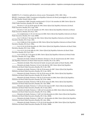 Sistema de Planejamento do SUS (PlanejaSUS): uma construção coletiva – trajetória e orientações de operacionalização
317
BARBETTA, P. A. Estatística aplicada às ciências sociais. Florianópolis: UFSC, 2002. 340 p.
BRASIL. Constituição (1988). Constituição da República Federativa do Brasil: promulgada em 5 de outubro
de 1988. Brasília: Senado Federal, 1988.
______. Constituição (1988). Emenda constitucional nº 29, de 13 de setembro de 2000. Diário Oficial da
União, Poder Executivo, Brasília, DF, 14 set. 2000a.
______. Decreto nº 1.232, de 30 de agosto de 1994. Diário Oficial [da] República Federativa do Brasil,
Poder Executivo, Brasília, DF, 31 ago. 1994.
______. Decreto nº 1.651, de 27 de setembro de 1995. Diário Oficial [da] República Federativa do Brasil,
Poder Executivo, Brasília, DF, 28 set. 1995.
______. Lei complementar nº 101, de 4 de maio de 2000. Diário Oficial [da] República Federativa do Brasil,
Poder Executivo, Brasília, DF, 5 maio 2000b.
______. Lei nº 4.320, de 17 de março de 1964. Diário Oficial [da] República Federativa do Brasil, Poder
Executivo, Brasília, DF, 23 mar. 1964.
______. Lei nº 8.080, de 19 de setembro de 1990. Diário Oficial [da] República Federativa do Brasil, Poder
Executivo, Brasília, DF, 24 set. 1990a.
______. Lei nº 8.142, de 28 de dezembro de 1990. Diário Oficial [da] República Federativa do Brasil, Poder
Executivo, Brasília, DF, 31 dez. 1990b.
______. Lei nº 8.212, de 24 de julho de 1991. Diário Oficial [da] República Federativa do Brasil, Poder
Executivo, Brasília, DF, 25 jul. 1991.
______. Lei nº 10.933, de 11 de agosto de 2004. Diário Oficial [da] República Federativa do Brasil, Poder
Executivo, Brasília, DF, 12 ago. 2004a.
______. Ministério da Saúde. Gabinete do Ministro. Portaria nº 376, de 16 de fevereiro de 2007. Diário
[da] República Federativa do Brasil, Poder Executivo. Brasília, DF, 21 fev. 2007a.
______. Ministério da Saúde. Plano Nacional de Saúde: um pacto pela saúde no Brasil. Brasília, 2005.
______. Ministério da Saúde. Portaria nº 42, de 14 de abril de 1999. Diário Oficial [da] República
Federativa do Brasil, Poder Executivo, Brasília, DF, 15 abr. 1999.
______. Ministério da Saúde. Portaria nº 204, de 29 de janeiro de 2007. Diário Oficial [da] República
Federativa do Brasil, Poder Executivo, Brasília, DF, 31 jan. 2007b.
______. Ministério da Saúde. Portaria nº 393, de 29 de março de 2001. Diário Oficial [da] República
Federativa do Brasil, Poder Executivo, Brasília, DF, 30 mar. 2001.
______. Ministério da Saúde. Portaria nº 399, de 22 de fevereiro de 2006. Diário Oficial [da] República
Federativa do Brasil, Poder Executivo, Brasília, DF, 23 fev. 2006a.
______. Ministério da Saúde. Portaria nº 699, de 30 de março de 2006. Diário Oficial [da] República
Federativa do Brasil, Poder Executivo, Brasília, DF, 3 abr. 2006b.
______. Ministério da Saúde. Portaria n.º 1.229, de 24 de maio de 2007. Diário Oficial [da] República
Federativa do Brasil, Poder Executivo, Brasília, DF, 25 maio 2007c.
______. Ministério da Saúde. Portaria n.º 1.885, de 9 de setembro de 2008. Diário Oficial [da] República
Federativa do Brasil, Poder Executivo, Brasília, DF, 10 set. 2008a.
______. Ministério da Saúde. Portaria n.º 2.607, de 10 de dezembro de 2004. Diário Oficial [da] República
Federativa do Brasil, Poder Executivo, Brasília, DF, 13 dez. 2004b.
______. Ministério da Saúde. Portaria n.º 3.085, de 1º de dezembro de 2006. Diário Oficial [da] República
Federativa do Brasil, Poder Executivo, Brasília, DF, 4 dez. 2006c.
______. Ministério da Saúde. Portaria nº 3.176, de 24 de dezembro de 2008. Diário Oficial [da] República
Federativa do Brasil, Poder Executivo, Brasília, DF, 30 dez. 2008b.
 