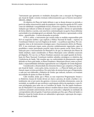 Ministério da Saúde / Organização Pan-Americana da Saúde
30
“instrumento que apresenta os resultados alcançados com a execução da Programa-
ção Anual de Saúde e orienta eventuais redirecionamentos que se fizerem necessários”
(BRASIL, 2006d).
Os objetivos do Plano de Saúde definem o que se deseja alcançar no período, a
partir de análise situacional de saúde da população e da respectiva gestão do SUS, assim
como da viabilidade e exequibilidade técnica, financeira e política. As diretrizes são for-
mulações que indicam as linhas de atuação a serem seguidas e devem ser apresentadas
de forma objetiva e sucinta, com uma breve contextualização na qual se busca delimitar
a prioridade e/ou estratégia geral a ser adotada. Para cada diretriz, é apresentado o rol de
metas – quantificadas – a serem alcançadas no período.
O PS é, enfim, o instrumento que norteia todas as medidas empreendidas pelo
SUS no respectivo âmbito e que explicita a Política Nacional de Saúde – expressa na
Constituição Federal e nas Leis Orgânicas da Saúde – e as políticas específicas. Por con-
seguinte, trata-se de instrumento estratégico para o funcionamento efetivo do Planeja-
SUS. A sua construção requer, assim, processo cuidadosamente organizado, capaz de
possibilitar a maior participação possível, tanto técnica quanto social. Dessa forma, a
indicação para o funcionamento do PlanejaSUS é de que, na elaboração dos Planos de
Saúde estaduais, sejam considerados os Planos Municipais como subsídios essenciais
privilegiados. Por sua vez, os Planos Estaduais assumem esse papel quando da formu-
lação do Plano Nacional. Constituem também subsídios estratégicos os relatórios das
Conferências de Saúde. Vale ressaltar que, na conformidade do planejamento regional
definido no Pacto pela Saúde, os Planos Estaduais e Municipais devem conter as priori-
dades e responsabilidades definidas regionalmente nos Colegiados de Gestão Regional.
Considerando a dinamicidade dos elementos básicos que compõem a Programa-
ção Anual de Saúde – como ações, metas, recursos etc. –, o Plano de Saúde, por ser plu-
rianual, requer revisões periódicas. Por outro lado, da mesma forma que a Programação,
a cada ano será elaborado o Relatório de Gestão, que indicará, inclusive, as eventuais
necessidades de ajustes no Plano de Saúde.
Cabe ressaltar, ainda, que o Plano, as suas respectivas Programações Anuais e
os Relatórios Anuais de Gestão devem ser claros e precisos, de modo a facilitar o en-
tendimento não só por parte dos gestores e técnicos envolvidos diretamente, como da
sociedade, na medida em que envolvem a participação efetiva da população e cujos fó-
runs privilegiados para tanto são os Conselhos de Saúde. Um dos papéis fundamen-
tais do PlanejaSUS é de justamente oferecer modelos básicos desses instrumentos que,
conforme assinalado anteriormente, devem ser acrescidos e adaptados às realidades da
correspondente esfera de gestão. É oportuno assinalar, por fim, que o Plano de Saúde e o
Relatório Anual de Gestão devem ser submetidos à apreciação e aprovação dos respec-
tivos Conselhos de Saúde.
 