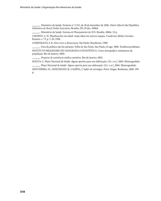 Ministério da Saúde / Organização Pan-Americana da Saúde
318
______. Ministério da Saúde. Portaria nº 3.332, de 28 de dezembro de 2006. Diário Oficial [da] República
Federativa do Brasil, Poder Executivo, Brasília, DF, 29 dez. 2006d.
______. Ministério da Saúde. Sistema de Planejamento do SUS. Brasília, 2006e. 52 p.
CHORNY, A. H. Planificación em salud: viejas ideas em nuevos ropajes. Cuadernos Médico Sociales,
Rosário, v. 73, p. 5-30, 1998.
COMPARATO, F. K. Para viver a democracia. São Paulo: Brasiliense, 1989.
______. Fora da política não há salvação. Folha de São Paulo, São Paulo, 24 ago. 2006. Tendências/debates.
INSTITUTO BRASILEIRO DE GEOGRAFIA E ESTATÍSTICA. Censo demográfico: estimativas da
população. Rio de Janeiro, 2004.
______. Pesquisa de assistência médica sanitária. Rio de Janeiro, 2002.
MATUS, C. Plano Nacional de Saúde: alguns aportes para sua elaboração. [S.l.: s.n.], 2004. Mimeografado.
______. Plano Nacional de Saúde. Alguns aportes para sua elaboração. [S.I.: s.n.], 2004. Mimeografado.
MINTZBERG, H.; AHSLTRAND, B.; LAMPEL, J. Safári de estratégia. Porto Alegre: Bookman, 2000. 299
p.
 