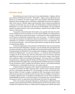 Sistema de Planejamento do SUS (PlanejaSUS): uma construção coletiva – trajetória e orientações de operacionalização
31
Situação atualSituação atual
Decorridos pouco mais de dois anos de sua implementação, é legítimo afirmar
que o Sistema de Planejamento do SUS – PlanejaSUS – registra avanços significativos em
direção ao seu objetivo. Ao mesmo tempo, ficam mais evidentes importantes desafios,
alguns dos quais estratégicos para a celeridade e capilaridade do processo de implemen-
tação. Esses avanços e desafios, alguns aqui destacados, dizem respeito principalmente
a aspectos estruturantes que, por um lado, são fundamentais à institucionalização do
PlanejaSUS e, por outro, apresentam relevante grau de dificuldade, visto que implicam
questões de natureza diversa, como recursos humanos, vontade técnica e política, infor-
mação e conhecimento.
Tais questões estão diretamente relacionadas com a grande motivação dos profis-
sionais e dirigentes do SUS envolvidos no seu dia a dia de trabalho com o planejamento,
ou seja: a construção da cultura desta função. A construção da cultura de planejamento
no SUS pode ser classificada, precipuamente, como um avanço – na medida em que já
vem sendo exercitada por um expressivo número de profissionais – e como um desafio,
sobretudo se se considerar o curto período do processo em curso e o esvaziamento – tal-
vez até mesmo distorção – que esta função experimentou ao longo das últimas décadas
na administração pública.
As bases de organização e funcionamento do PlanejaSUS e dos seus instrumentos
básicos foram bastante difundidas no período, o que foi avaliado pelos participantes dos
encontros realizados em abril e maio de 2008 como um dos pontos positivos do processo
de implementação do PlanejaSUS. São exemplos dessa divulgação a implantação da série
Cadernos de Planejamento – já com cinco volumes – e a criação do sítio do PlanejaSUS
na página do MS na internet que, além das informações acerca do Sistema, apresenta
experiências de estados e municípios na área, bem como textos, artigos e outras produ-
ções acadêmicas (http://www.saude.gov.br/planejasus). Tal avanço pode ser creditado,
em grande parte, à regulamentação do Sistema de Planejamento (Ver item Questionário
paraRespostasManuais,página305),aqualéigualmenteresultadoimportante,namedida
em que normatiza as ações e medidas nas três esferas, favorece a sua institucionalização
e contribui para a continuidade do processo, entre outros aspectos.
O desenvolvimento da pesquisa sobre o perfil do planejamento no SUS, realizada
no período de setembro de 2006 a agosto de 2007, constitui outro resultado relevante,
que teve a participação espontânea de 3.278 municípios, de todas as Secretarias Esta-
duais de Saúde e de todos os órgãos e entidades do MS. Essa pesquisa reuniu dados e
informações inerentes às condições de infra-estrutura física, tecnológica e de suprimen-
to logístico disponível para as atividades de planejamento nas três esferas de gestão; a
disponibilidade de pessoal, o nível de formação e de capacitação dos recursos humanos
em atuação na área; e as expectativas dos profissionais em termos de capacitação.
Trata-se de um banco de grande importância, sobretudo para a definição de ações
voltadas à operacionalização do Sistema de Planejamento do SUS nas três esferas. Como
exemplo de sua aplicação, destaca-se a elaboração dos programas de trabalho aprovados
 