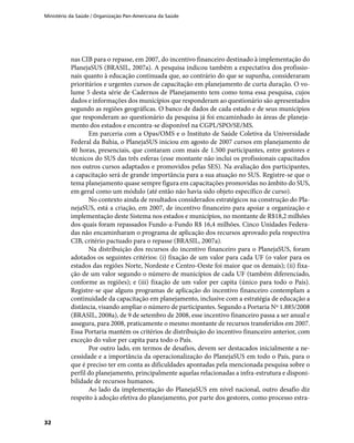 Ministério da Saúde / Organização Pan-Americana da Saúde
32
nas CIB para o repasse, em 2007, do incentivo financeiro destinado à implementação do
PlanejaSUS (BRASIL, 2007a). A pesquisa indicou também a expectativa dos profissio-
nais quanto à educação continuada que, ao contrário do que se supunha, consideraram
prioritários e urgentes cursos de capacitação em planejamento de curta duração. O vo-
lume 5 desta série de Cadernos de Planejamento tem como tema essa pesquisa, cujos
dados e informações dos municípios que responderam ao questionário são apresentados
segundo as regiões geográficas. O banco de dados de cada estado e de seus municípios
que responderam ao questionário da pesquisa já foi encaminhado às áreas de planeja-
mento dos estados e encontra-se disponível na CGPL/SPO/SE/MS.
Em parceria com a Opas/OMS e o Instituto de Saúde Coletiva da Universidade
Federal da Bahia, o PlanejaSUS iniciou em agosto de 2007 cursos em planejamento de
40 horas, presenciais, que contaram com mais de 1.500 participantes, entre gestores e
técnicos do SUS das três esferas (esse montante não inclui os profissionais capacitados
nos outros cursos adaptados e promovidos pelas SES). Na avaliação dos participantes,
a capacitação será de grande importância para a sua atuação no SUS. Registre-se que o
tema planejamento quase sempre figura em capacitações promovidas no âmbito do SUS,
em geral como um módulo (até então não havia sido objeto específico de curso).
No contexto ainda de resultados considerados estratégicos na construção do Pla-
nejaSUS, está a criação, em 2007, de incentivo financeiro para apoiar a organização e
implementação deste Sistema nos estados e municípios, no montante de R$18,2 milhões
dos quais foram repassados Fundo-a-Fundo R$ 16,4 milhões. Cinco Unidades Federa-
das não encaminharam o programa de aplicação dos recursos aprovado pela respectiva
CIB, critério pactuado para o repasse (BRASIL, 2007a).
Na distribuição dos recursos do incentivo financeiro para o PlanejaSUS, foram
adotados os seguintes critérios: (i) fixação de um valor para cada UF (o valor para os
estados das regiões Norte, Nordeste e Centro-Oeste foi maior que os demais); (ii) fixa-
ção de um valor segundo o número de municípios de cada UF (também diferenciado,
conforme as regiões); e (iii) fixação de um valor per capita (único para todo o País).
Registre-se que alguns programas de aplicação do incentivo financeiro contemplam a
continuidade da capacitação em planejamento, inclusive com a estratégia de educação a
distância, visando ampliar o número de participantes. Segundo a Portaria Nº 1.885/2008
(BRASIL, 2008a), de 9 de setembro de 2008, esse incentivo financeiro passa a ser anual e
assegura, para 2008, praticamente o mesmo montante de recursos transferidos em 2007.
Essa Portaria mantém os critérios de distribuição do incentivo financeiro anterior, com
exceção do valor per capita para todo o País.
Por outro lado, em termos de desafios, devem ser destacados inicialmente a ne-
cessidade e a importância da operacionalização do PlanejaSUS em todo o País, para o
que é preciso ter em conta as dificuldades apontadas pela mencionada pesquisa sobre o
perfil do planejamento, principalmente aquelas relacionadas a infra-estrutura e disponi-
bilidade de recursos humanos.
Ao lado da implementação do PlanejaSUS em nível nacional, outro desafio diz
respeito à adoção efetiva do planejamento, por parte dos gestores, como processo estra-
 