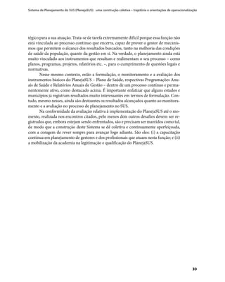Sistema de Planejamento do SUS (PlanejaSUS): uma construção coletiva – trajetória e orientações de operacionalização
33
tégico para a sua atuação. Trata-se de tarefa extremamente difícil porque essa função não
está vinculada ao processo contínuo que encerra, capaz de prover o gestor de mecanis-
mos que permitem o alcance dos resultados buscados, tanto na melhoria das condições
de saúde da população, quanto da gestão em si. Na verdade, o planejamento ainda está
muito vinculado aos instrumentos que resultam e realimentam o seu processo – como
planos, programas, projetos, relatórios etc. –, para o cumprimento de questões legais e
normativas.
Nesse mesmo contexto, estão a formulação, o monitoramento e a avaliação dos
instrumentos básicos do PlanejaSUS – Plano de Saúde, respectivas Programações Anu-
ais de Saúde e Relatórios Anuais de Gestão – dentro de um processo contínuo e perma-
nentemente ativo, como destacado acima. É importante enfatizar que alguns estados e
municípios já registram resultados muito interessantes em termos de formulação. Con-
tudo, mesmo nesses, ainda são destoantes os resultados alcançados quanto ao monitora-
mento e a avaliação no processo de planejamento no SUS.
Na conformidade da avaliação relativa à implementação do PlanejaSUS até o mo-
mento, realizada nos encontros citados, pelo menos dois outros desafios devem ser re-
gistrados que, embora estejam sendo enfrentados, são e precisam ser mantidos como tal,
de modo que a construção deste Sistema se dê coletiva e continuamente aperfeiçoada,
com a coragem de rever sempre para avançar logo adiante. São eles: (i) a capacitação
contínua em planejamento de gestores e dos profissionais que atuam nesta função; e (ii)
a mobilização da academia na legitimação e qualificação do PlanejaSUS.
 
