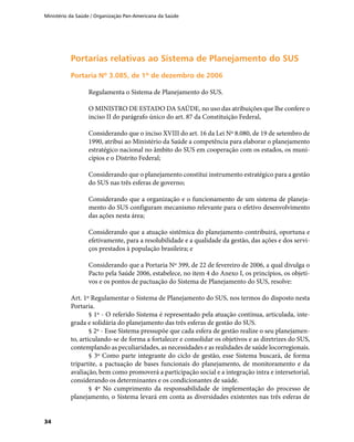 Ministério da Saúde / Organização Pan-Americana da Saúde
34
Portarias relativas ao Sistema de Planejamento do SUSPortarias relativas ao Sistema de Planejamento do SUS
Portaria Nº 3.085, de 1º de dezembro de 2006Portaria Nº 3.085, de 1º de dezembro de 2006
Regulamenta o Sistema de Planejamento do SUS.
O MINISTRO DE ESTADO DA SAÚDE, no uso das atribuições que lhe confere o
inciso II do parágrafo único do art. 87 da Constituição Federal,
Considerando que o inciso XVIII do art. 16 da Lei Nº 8.080, de 19 de setembro de
1990, atribui ao Ministério da Saúde a competência para elaborar o planejamento
estratégico nacional no âmbito do SUS em cooperação com os estados, os muni-
cípios e o Distrito Federal;
Considerando que o planejamento constitui instrumento estratégico para a gestão
do SUS nas três esferas de governo;
Considerando que a organização e o funcionamento de um sistema de planeja-
mento do SUS configuram mecanismo relevante para o efetivo desenvolvimento
das ações nesta área;
Considerando que a atuação sistêmica do planejamento contribuirá, oportuna e
efetivamente, para a resolubilidade e a qualidade da gestão, das ações e dos servi-
ços prestados à população brasileira; e
Considerando que a Portaria Nº 399, de 22 de fevereiro de 2006, a qual divulga o
Pacto pela Saúde 2006, estabelece, no item 4 do Anexo I, os princípios, os objeti-
vos e os pontos de pactuação do Sistema de Planejamento do SUS, resolve:
Art. 1º Regulamentar o Sistema de Planejamento do SUS, nos termos do disposto nesta
Portaria.
§ 1º - O referido Sistema é representado pela atuação contínua, articulada, inte-
grada e solidária do planejamento das três esferas de gestão do SUS.
§ 2º - Esse Sistema pressupõe que cada esfera de gestão realize o seu planejamen-
to, articulando-se de forma a fortalecer e consolidar os objetivos e as diretrizes do SUS,
contemplando as peculiaridades, as necessidades e as realidades de saúde locorregionais.
§ 3º Como parte integrante do ciclo de gestão, esse Sistema buscará, de forma
tripartite, a pactuação de bases funcionais do planejamento, de monitoramento e da
avaliação, bem como promoverá a participação social e a integração intra e intersetorial,
considerando os determinantes e os condicionantes de saúde.
§ 4º No cumprimento da responsabilidade de implementação do processo de
planejamento, o Sistema levará em conta as diversidades existentes nas três esferas de
 