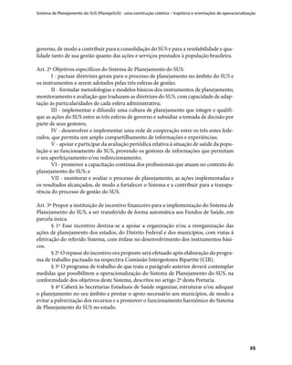 Sistema de Planejamento do SUS (PlanejaSUS): uma construção coletiva – trajetória e orientações de operacionalização
35
governo, de modo a contribuir para a consolidação do SUS e para a resolubilidade e qua-
lidade tanto de sua gestão quanto das ações e serviços prestados à população brasileira.
Art. 2º Objetivos específicos do Sistema de Planejamento do SUS:
I - pactuar diretrizes gerais para o processo de planejamento no âmbito do SUS e
os instrumentos a serem adotados pelas três esferas de gestão;
II - formular metodologias e modelos básicos dos instrumentos de planejamento,
monitoramento e avaliação que traduzam as diretrizes do SUS, com capacidade de adap-
tação às particularidades de cada esfera administrativa;
III - implementar e difundir uma cultura de planejamento que integre e qualifi-
que as ações do SUS entre as três esferas de governo e subsidiar a tomada de decisão por
parte de seus gestores;
IV - desenvolver e implementar uma rede de cooperação entre os três entes fede-
rados, que permita um amplo compartilhamento de informações e experiências;
V - apoiar e participar da avaliação periódica relativa à situação de saúde da popu-
lação e ao funcionamento do SUS, provendo os gestores de informações que permitam
o seu aperfeiçoamento e/ou redirecionamento;
VI - promover a capacitação contínua dos profissionais que atuam no contexto do
planejamento do SUS; e
VII - monitorar e avaliar o processo de planejamento, as ações implementadas e
os resultados alcançados, de modo a fortalecer o Sistema e a contribuir para a transpa-
rência do processo de gestão do SUS.
Art. 3º Propor a instituição de incentivo financeiro para a implementação do Sistema de
Planejamento do SUS, a ser transferido de forma automática aos Fundos de Saúde, em
parcela única.
§ 1º Esse incentivo destina-se a apoiar a organização e/ou a reorganização das
ações de planejamento dos estados, do Distrito Federal e dos municípios, com vistas à
efetivação do referido Sistema, com ênfase no desenvolvimento dos instrumentos bási-
cos.
§ 2º O repasse do incentivo ora proposto será efetuado após elaboração do progra-
ma de trabalho pactuado na respectiva Comissão Intergestores Bipartite (CIB).
§ 3º O programa de trabalho de que trata o parágrafo anterior deverá contemplar
medidas que possibilitem a operacionalização do Sistema de Planejamento do SUS, na
conformidade dos objetivos deste Sistema, descritos no artigo 2º desta Portaria.
§ 4º Caberá às Secretarias Estaduais de Saúde organizar, estruturar e/ou adequar
o planejamento no seu âmbito e prestar o apoio necessário aos municípios, de modo a
evitar a pulverização dos recursos e a promover o funcionamento harmônico do Sistema
de Planejamento do SUS no estado.
 