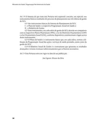 Ministério da Saúde / Organização Pan-Americana da Saúde
36
Art. 4º O Sistema de que trata esta Portaria terá expressão concreta, em especial, nos
instrumentos básicos resultantes do processo de planejamento nas três esferas de gestão
do SUS.
§ 1º São instrumentos básicos do Sistema de Planejamento do SUS:
I - o Plano de Saúde e a respectiva Programação Anual em Saúde; e
II - o Relatório de Gestão.
§ 2º Estes instrumentos, em cada esfera de gestão do SUS, deverão ser compatíveis
com os respectivos Planos Pluarianuais (PPA), a Lei de Diretrizes Orçamentária (LDO)
e a Lei Orçamentária Anual (LOA), conforme dispositivos constitucionais e legais acerca
destes instrumentos.
§ 3º O Plano de Saúde é o instrumento básico que, em cada esfera, norteia a de-
finição da Programação Anual das ações e serviços de saúde prestados, assim como da
gestão do SUS.
§ 4º O Relatório Anual de Gestão é o instrumento que apresenta os resultados
alcançados e orienta eventuais redirecionamentos que se fizerem necessários.
Art. 5º Esta Portaria entra em vigor na data de sua publicação.
José Agenor Álvares da Silva
 