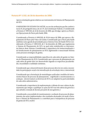 Sistema de Planejamento do SUS (PlanejaSUS): uma construção coletiva – trajetória e orientações de operacionalização
37
Portaria Nº 3.332, de 28 de dezembro de 2006Portaria Nº 3.332, de 28 de dezembro de 2006
Aprova orientações gerais relativas aos instrumentos do Sistema de Planejamento
do SUS.
O MINISTRO DE ESTADO DA SAÚDE, no uso das atribuições que lhe confere o
inciso II, do parágrafo único, do art. 87, da Constituição Federal, e Considerando
a Portaria nº 399/GM, de 22 de fevereiro de 2006, que divulga e aprova as Diretri-
zes Operacionais do Pacto pela Saúde 2006;
Considerando a Portaria nº 699/GM, de 30 de março de 2006, que aprova o Re-
gulamento do Pacto pela Vida e de Gestão; Considerando que o Pacto pela Saúde
estabelece uma agenda de prioridades para o Sistema Único de Saúde (SUS); Con-
siderando a Portaria nº 3.085/GM, de 1º de dezembro de 2006, que regulamenta
o Sistema de Planejamento do SUS, na qual estão estabelecidos os instrumen-
tos básicos deste Sistema; Considerando a importância da institucionalização e
do fortalecimento do planejamento no SUS, legitimando o mencionado Sistema
como processo estratégico de gestão;
Considerando as responsabilidades específicas de cada esfera de gestão no Siste-
ma de Planejamento do SUS; Considerando que o processo de planejamento em
cada esfera de gestão deve ser desenvolvido segundo as respectivas peculiarida-
des, necessidades e realidades sanitárias;
Considerando que o desenvolvimento desse processo deve ter em conta a necessi-
dade da participação social e da intensificação da articulação intra e intersetorial;
Considerando que a formulação de metodologias unificadas e modelos de instru-
mentos básicos do processo de planejamento - englobando o monitoramento e a
avaliação - devem traduzir as diretrizes do SUS e ser adaptável às particularidades
de cada esfera administrativa;
Considerando a importância da implementação e difusão de uma cultura de pla-
nejamento que integre e qualifique as ações do SUS nas três esferas de governo e
que subsidie a tomada de decisão por parte de seus gestores; e
Considerando a necessidade de monitoramento e avaliação do processo de plane-
jamento, das ações implementadas e dos resultados alcançados, de modo a forta-
lecer o Sistema de Planejamento e a contribuir para a transparência do processo
de gestão do SUS, resolve:
 