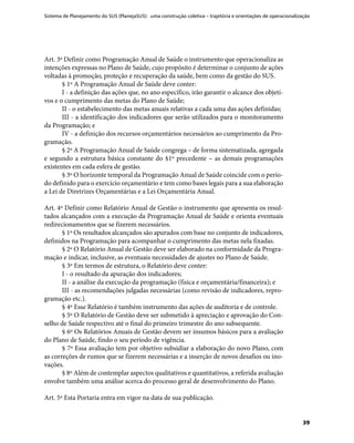 Sistema de Planejamento do SUS (PlanejaSUS): uma construção coletiva – trajetória e orientações de operacionalização
39
Art. 3º Definir como Programação Anual de Saúde o instrumento que operacionaliza as
intenções expressas no Plano de Saúde, cujo propósito é determinar o conjunto de ações
voltadas à promoção, proteção e recuperação da saúde, bem como da gestão do SUS.
§ 1º A Programação Anual de Saúde deve conter:
I - a definição das ações que, no ano específico, irão garantir o alcance dos objeti-
vos e o cumprimento das metas do Plano de Saúde;
II - o estabelecimento das metas anuais relativas a cada uma das ações definidas;
III - a identificação dos indicadores que serão utilizados para o monitoramento
da Programação; e
IV - a definição dos recursos orçamentários necessários ao cumprimento da Pro-
gramação.
§ 2º A Programação Anual de Saúde congrega – de forma sistematizada, agregada
e segundo a estrutura básica constante do §1º precedente – as demais programações
existentes em cada esfera de gestão.
§ 3º O horizonte temporal da Programação Anual de Saúde coincide com o perío-
do definido para o exercício orçamentário e tem como bases legais para a sua elaboração
a Lei de Diretrizes Orçamentárias e a Lei Orçamentária Anual.
Art. 4º Definir como Relatório Anual de Gestão o instrumento que apresenta os resul-
tados alcançados com a execução da Programação Anual de Saúde e orienta eventuais
redirecionamentos que se fizerem necessários.
§ 1º Os resultados alcançados são apurados com base no conjunto de indicadores,
definidos na Programação para acompanhar o cumprimento das metas nela fixadas.
§ 2º O Relatório Anual de Gestão deve ser elaborado na conformidade da Progra-
mação e indicar, inclusive, as eventuais necessidades de ajustes no Plano de Saúde.
§ 3º Em termos de estrutura, o Relatório deve conter:
I - o resultado da apuração dos indicadores;
II - a análise da execução da programação (física e orçamentária/financeira); e
III - as recomendações julgadas necessárias (como revisão de indicadores, repro-
gramação etc.).
§ 4º Esse Relatório é também instrumento das ações de auditoria e de controle.
§ 5º O Relatório de Gestão deve ser submetido à apreciação e aprovação do Con-
selho de Saúde respectivo até o final do primeiro trimestre do ano subsequente.
§ 6º Os Relatórios Anuais de Gestão devem ser insumos básicos para a avaliação
do Plano de Saúde, findo o seu período de vigência.
§ 7º Essa avaliação tem por objetivo subsidiar a elaboração do novo Plano, com
as correções de rumos que se fizerem necessárias e a inserção de novos desafios ou ino-
vações.
§ 8º Além de contemplar aspectos qualitativos e quantitativos, a referida avaliação
envolve também uma análise acerca do processo geral de desenvolvimento do Plano.
Art. 5º Esta Portaria entra em vigor na data de sua publicação.
 