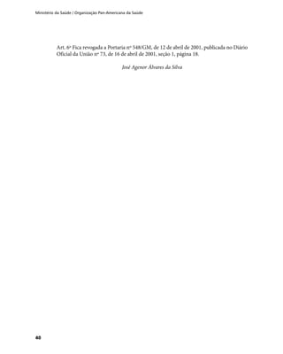 Ministério da Saúde / Organização Pan-Americana da Saúde
40
Art. 6º Fica revogada a Portaria nº 548/GM, de 12 de abril de 2001, publicada no Diário
Oficial da União nº 73, de 16 de abril de 2001, seção 1, página 18.
José Agenor Álvares da Silva
 