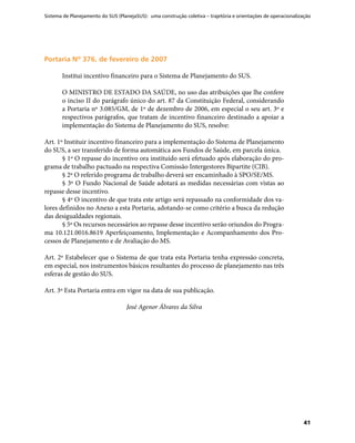 Sistema de Planejamento do SUS (PlanejaSUS): uma construção coletiva – trajetória e orientações de operacionalização
41
Portaria Nº 376, de fevereiro de 2007Portaria Nº 376, de fevereiro de 2007
Institui incentivo financeiro para o Sistema de Planejamento do SUS.
O MINISTRO DE ESTADO DA SAÚDE, no uso das atribuições que lhe confere
o inciso II do parágrafo único do art. 87 da Constituição Federal, considerando
a Portaria nº 3.085/GM, de 1º de dezembro de 2006, em especial o seu art. 3º e
respectivos parágrafos, que tratam de incentivo financeiro destinado a apoiar a
implementação do Sistema de Planejamento do SUS, resolve:
Art. 1º Instituir incentivo financeiro para a implementação do Sistema de Planejamento
do SUS, a ser transferido de forma automática aos Fundos de Saúde, em parcela única.
§ 1º O repasse do incentivo ora instituído será efetuado após elaboração do pro-
grama de trabalho pactuado na respectiva Comissão Intergestores Bipartite (CIB).
§ 2º O referido programa de trabalho deverá ser encaminhado à SPO/SE/MS.
§ 3º O Fundo Nacional de Saúde adotará as medidas necessárias com vistas ao
repasse desse incentivo.
§ 4º O incentivo de que trata este artigo será repassado na conformidade dos va-
lores definidos no Anexo a esta Portaria, adotando-se como critério a busca da redução
das desigualdades regionais.
§ 5º Os recursos necessários ao repasse desse incentivo serão oriundos do Progra-
ma 10.121.0016.8619 Aperfeiçoamento, Implementação e Acompanhamento dos Pro-
cessos de Planejamento e de Avaliação do MS.
Art. 2º Estabelecer que o Sistema de que trata esta Portaria tenha expressão concreta,
em especial, nos instrumentos básicos resultantes do processo de planejamento nas três
esferas de gestão do SUS.
Art. 3º Esta Portaria entra em vigor na data de sua publicação.
José Agenor Álvares da Silva
 