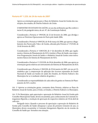 Sistema de Planejamento do SUS (PlanejaSUS): uma construção coletiva – trajetória e orientações de operacionalização
43
Portaria Nº 1.229, de 24 de maio de 2007Portaria Nº 1.229, de 24 de maio de 2007
Aprova as orientações gerais para o fluxo do Relatório Anual de Gestão dos mu-
nicípios, dos estados, do Distrito Federal e da União.
O MINISTRO DE ESTADO DA SAÚDE, no uso das atribuições que lhe confere o
inciso II, do parágrafo único, do art. 87, da Constituição Federal,
Considerando a Portaria nº 399/GM, de 22 de fevereiro de 2006, que divulga e
aprova as Diretrizes Operacionais do Pacto pela Saúde 2006;
Considerando a Portaria nº 699/GM, de 30 de março de 2006, que aprova o Regu-
lamento dos Pactos pela Vida e de Gestão, alterada pela Portaria nº 372/GM, de
16 de fevereiro de 2007;
Considerando a Portaria nº 3.085/GM, de 1º de dezembro de 2006, que regula-
menta o Sistema de Planejamento do SUS e institui o Plano de Saúde, suas respec-
tivas Programações Anuais de Saúde e o Relatório Anual de Gestão como instru-
mentos básicos do Sistema de Planejamento do SUS;
Considerando a Portaria nº 3.332/GM, de 28 de dezembro de 2006, que aprova as
orientações gerais relativas aos instrumentos do Sistema de Planejamento do SUS;
Considerando que a Portaria nº 204/GM, de 29 de janeiro de 2007, em seu art.32,
estabelece que a comprovação da aplicação dos recursos repassados do Fundo
Nacional de Saúde aos fundos de saúde dos Estados, do Distrito Federal e dos
Municípios far-se-á mediante relatório de gestão; e
Considerando as responsabilidades de cada esfera de gestão no Sistema de Plane-
jamento do SUS, resolve:
Art. 1º Aprovar as orientações gerais, constantes desta Portaria, relativas ao fluxo do
Relatório Anual de Gestão, para a União, os Estados, o Distrito Federal e os Municípios.
Art. 2º Os Municípios, após apreciação e aprovação do Relatório Anual de Gestão pelo
Conselho Municipal de Saúde, devem encaminhar, para conhecimento da Comissão In-
tergestores Bipartite, a resolução de aprovação do respectivo relatório até 30 de abril de
cada ano.
Parágrafo único. Quando o processo de apreciação e aprovação do Relatório de
Gestão pelo Conselho de Saúde ultrapassar o prazo do primeiro trimestre do ano, os
Municípios devem encaminhar à Comissão Intergestores Bipartite ata da reunião do
Conselho de Saúde que formalize essa situação.
 