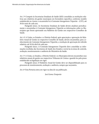Ministério da Saúde / Organização Pan-Americana da Saúde
44
Art. 3º Compete às Secretarias Estaduais de Saúde (SES) consolidar as resoluções rela-
tivas aos relatórios de gestão municipais em formulário específico, conforme modelo
estabelecido no Anexo, e encaminhá-lo à Comissão Intergestores Tripartite - (CIT), até
30 de maio de cada ano.
Parágrafo único. As Secretarias Estaduais de Saúde devem atualizar periodica-
mente e encaminhar à Comissão Intergestores Tripartite as informações sobre os Mu-
nicípios que forem aprovando seu Relatório de Gestão nos respectivos Conselhos de
Saúde.
Art. 4º A União, os Estados e o Distrito Federal, após apreciação e aprovação do Rela-
tório Anual de Gestão no respectivo Conselho de Saúde, devem encaminhar, para co-
nhecimento da Comissão Intergestores Tripartite, a resolução de aprovação do referido
relatório, até 30 de abril de cada ano.
Parágrafo único. A Comissão Intergestores Tripartite deve consolidar as infor-
mações recebidas das Secretarias de Saúde dos Estados e enviá-las às áreas de controle,
avaliação, monitoramento e auditoria do Ministério da Saúde.
Art. 5º A União, os Estados, o Distrito Federal e os Municípios devem encaminhar seus
relatórios anuais de gestão aos respectivos Tribunais de Contas e guardá-los pelo prazo
estabelecido na legislação em vigor.
Parágrafo único. O Relatório Anual de Gestão deve ser disponibilizado para os
processos de monitoramento, avaliação e auditoria, sempre que necessário.
Art. 6º Esta Portaria entra em vigor na data de sua publicação.
José Gomes Temporão
 