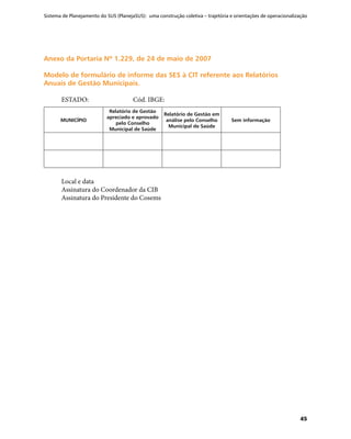 Sistema de Planejamento do SUS (PlanejaSUS): uma construção coletiva – trajetória e orientações de operacionalização
45
Anexo da Portaria Nº 1.229, de 24 de maio de 2007Anexo da Portaria Nº 1.229, de 24 de maio de 2007
Modelo de formulário de informe das SES à CIT referente aos RelatóriosModelo de formulário de informe das SES à CIT referente aos Relatórios
Anuais de Gestão Municipais.Anuais de Gestão Municipais.
ESTADO:		 Cód. IBGE:
MUNICÍPIO
Relatório de Gestão
apreciado e aprovado
pelo Conselho
Municipal de Saúde
Relatório de Gestão em
análise pelo Conselho
Municipal de Saúde
Sem informação
Local e data
Assinatura do Coordenador da CIB
Assinatura do Presidente do Cosems
 