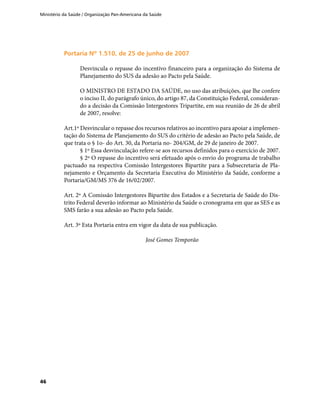 Ministério da Saúde / Organização Pan-Americana da Saúde
46
Portaria Nº 1.510, de 25 de junho de 2007Portaria Nº 1.510, de 25 de junho de 2007
Desvincula o repasse do incentivo financeiro para a organização do Sistema de
Planejamento do SUS da adesão ao Pacto pela Saúde.
O MINISTRO DE ESTADO DA SAÚDE, no uso das atribuições, que lhe confere
o inciso II, do parágrafo único, do artigo 87, da Constituição Federal, consideran-
do a decisão da Comissão Intergestores Tripartite, em sua reunião de 26 de abril
de 2007, resolve:
Art.1º Desvincular o repasse dos recursos relativos ao incentivo para apoiar a implemen-
tação do Sistema de Planejamento do SUS do critério de adesão ao Pacto pela Saúde, de
que trata o § 1o- do Art. 30, da Portaria no- 204/GM, de 29 de janeiro de 2007.
§ 1º Essa desvinculação refere-se aos recursos definidos para o exercício de 2007.
§ 2º O repasse do incentivo será efetuado após o envio do programa de trabalho
pactuado na respectiva Comissão Intergestores Bipartite para a Subsecretaria de Pla-
nejamento e Orçamento da Secretaria Executiva do Ministério da Saúde, conforme a
Portaria/GM/MS 376 de 16/02/2007.
Art. 2º A Comissão Intergestores Bipartite dos Estados e a Secretaria de Saúde do Dis-
trito Federal deverão informar ao Ministério da Saúde o cronograma em que as SES e as
SMS farão a sua adesão ao Pacto pela Saúde.
Art. 3º Esta Portaria entra em vigor da data de sua publicação.
José Gomes Temporão
 