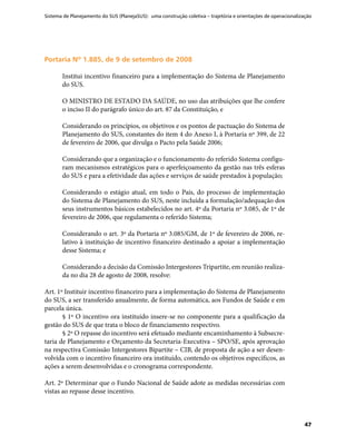 Sistema de Planejamento do SUS (PlanejaSUS): uma construção coletiva – trajetória e orientações de operacionalização
47
Portaria Nº 1.885, de 9 de setembro de 2008Portaria Nº 1.885, de 9 de setembro de 2008
Institui incentivo financeiro para a implementação do Sistema de Planejamento
do SUS.
O MINISTRO DE ESTADO DA SAÚDE, no uso das atribuições que lhe confere
o inciso II do parágrafo único do art. 87 da Constituição, e
Considerando os princípios, os objetivos e os pontos de pactuação do Sistema de
Planejamento do SUS, constantes do item 4 do Anexo I, à Portaria nº 399, de 22
de fevereiro de 2006, que divulga o Pacto pela Saúde 2006;
Considerando que a organização e o funcionamento do referido Sistema configu-
ram mecanismos estratégicos para o aperfeiçoamento da gestão nas três esferas
do SUS e para a efetividade das ações e serviços de saúde prestados à população;
Considerando o estágio atual, em todo o País, do processo de implementação
do Sistema de Planejamento do SUS, neste incluída a formulação/adequação dos
seus instrumentos básicos estabelecidos no art. 4º da Portaria nº 3.085, de 1º de
fevereiro de 2006, que regulamenta o referido Sistema;
Considerando o art. 3º da Portaria nº 3.085/GM, de 1º de fevereiro de 2006, re-
lativo à instituição de incentivo financeiro destinado a apoiar a implementação
desse Sistema; e
Considerando a decisão da Comissão Intergestores Tripartite, em reunião realiza-
da no dia 28 de agosto de 2008, resolve:
Art. 1º Instituir incentivo financeiro para a implementação do Sistema de Planejamento
do SUS, a ser transferido anualmente, de forma automática, aos Fundos de Saúde e em
parcela única.
§ 1º O incentivo ora instituído insere-se no componente para a qualificação da
gestão do SUS de que trata o bloco de financiamento respectivo.
§ 2º O repasse do incentivo será efetuado mediante encaminhamento à Subsecre-
taria de Planejamento e Orçamento da Secretaria-Executiva – SPO/SE, após aprovação
na respectiva Comissão Intergestores Bipartite – CIB, de proposta de ação a ser desen-
volvida com o incentivo financeiro ora instituído, contendo os objetivos específicos, as
ações a serem desenvolvidas e o cronograma correspondente.
Art. 2º Determinar que o Fundo Nacional de Saúde adote as medidas necessárias com
vistas ao repasse desse incentivo.
 