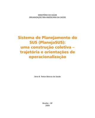Brasilia – DF
2009
Série B. Textos Básicos de Saúde
MINISTÉRIO DA SAÚDE
ORGANIZAÇÃO PAN-AMERICANA DA SAÚDE
Sistema de Planejamento doSistema de Planejamento do
SUS (PlanejaSUS):SUS (PlanejaSUS):
uma construção coletiva –uma construção coletiva –
trajetória e orientações detrajetória e orientações de
operacionalizaçãooperacionalização
 