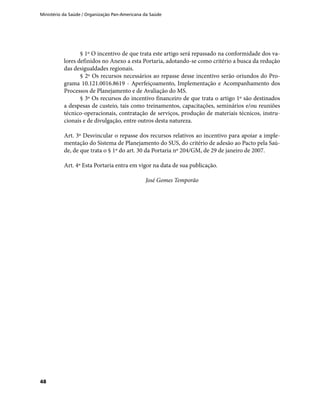 Ministério da Saúde / Organização Pan-Americana da Saúde
48
§ 1º O incentivo de que trata este artigo será repassado na conformidade dos va-
lores definidos no Anexo a esta Portaria, adotando-se como critério a busca da redução
das desigualdades regionais.
§ 2º Os recursos necessários ao repasse desse incentivo serão oriundos do Pro-
grama 10.121.0016.8619 - Aperfeiçoamento, Implementação e Acompanhamento dos
Processos de Planejamento e de Avaliação do MS.
§ 3º Os recursos do incentivo financeiro de que trata o artigo 1º são destinados
a despesas de custeio, tais como treinamentos, capacitações, seminários e/ou reuniões
técnico-operacionais, contratação de serviços, produção de materiais técnicos, instru-
cionais e de divulgação, entre outros desta natureza.
Art. 3º Desvincular o repasse dos recursos relativos ao incentivo para apoiar a imple-
mentação do Sistema de Planejamento do SUS, do critério de adesão ao Pacto pela Saú-
de, de que trata o § 1º do art. 30 da Portaria nº 204/GM, de 29 de janeiro de 2007.
Art. 4º Esta Portaria entra em vigor na data de sua publicação.
José Gomes Temporão
 