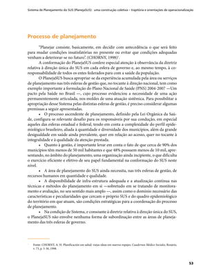 Sistema de Planejamento do SUS (PlanejaSUS): uma construção coletiva – trajetória e orientações de operacionalização
53
Processo de planejamentoProcesso de planejamento
“Planejar consiste, basicamente, em decidir com antecedência o que será feito
para mudar condições insatisfatórias no presente ou evitar que condições adequadas
venham a deteriorar-se no futuro”. (CHORNY, 1998)1
.
A conformação do PlanejaSUS confere especial atenção à observância da diretriz
relativa à direção única do SUS em cada esfera de governo e, ao mesmo tempo, à co-
responsabilidade de todos os entes federados para com a saúde da população.
O PlanejaSUS busca apropriar-se da experiência acumulada pela área ou serviços
de planejamento nas três esferas de gestão que, no tocante à direção nacional, tem como
exemplo importante a formulação do Plano Nacional de Saúde (PNS) 2004-2007 —Um
pacto pela Saúde no Brasil —, cujo processo evidenciou a necessidade de uma ação
permanentemente articulada, nos moldes de uma atuação sistêmica. Para possibilitar a
apropriação desse Sistema pelas distintas esferas de gestão, é preciso considerar algumas
premissas a seguir apresentadas.
•	 O processo ascendente de planejamento, definido pela Lei Orgânica da Saú-
de, configura-se relevante desafio para os responsáveis por sua condução, em especial
aqueles das esferas estadual e federal, tendo em conta a complexidade do perfil epide-
miológico brasileiro, aliada à quantidade e diversidade dos municípios, além da grande
desigualdade em saúde ainda prevalente, quer em relação ao acesso, quer no tocante à
integralidade e à qualidade da atenção prestada.
•	 Quanto à gestão, é importante levar em conta o fato de que cerca de 90% dos
municípios têm menos de 50 mil habitantes e que 48% possuem menos de 10 mil, apre-
sentando, no âmbito do planejamento, uma organização ainda incipiente, o que dificulta
o exercício eficiente e efetivo de seu papel fundamental na conformação do SUS neste
nível.
•	 A área de planejamento do SUS ainda necessita, nas três esferas de gestão, de
recursos humanos em quantidade e qualidade.
•	 A disponibilidade de infra-estrutura adequada e a atualização contínua nas
técnicas e métodos do planejamento em si —sobretudo em se tratando de monitora-
mento e avaliação, no seu sentido mais amplo —, assim como o domínio necessário das
características e peculiaridades que cercam o próprio SUS e do quadro epidemiológico
do território em que atuam, são condições estratégicas para a coordenação do processo
de planejamento.
•	 Na condição de Sistema, e consoante à diretriz relativa à direção única do SUS,
o PlanejaSUS não envolve nenhuma forma de subordinação entre as áreas de planeja-
mento das três esferas de governo.
1	1	
Fonte: CHORNY, A. H. Planificación em salud: viejas ideas em nuevos ropajes. Cuadernos Médico Sociales, Rosário,
v. 73, p. 5-30, 1998.
 