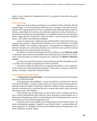 Sistema de Planejamento do SUS (PlanejaSUS): uma construção coletiva – trajetória e orientações de operacionalização
55
rentes a todo o Sistema de Planejamento do SUS e, portanto, às três esferas de gestão
(BRASIL, 2006c).
Plano de SaúdePlano de Saúde
O processo de formulação participativo e ascendente do Plano de Saúde, além de
requisito legal, é um dos mecanismos relevantes para se assegurar o princípio de unici-
dade do SUS e a participação social. Para o cumprimento da orientação legal, verifica-se,
todavia, a dificuldade de se indicar um modelo único aplicável a todas as instâncias, es-
pecialmente considerando as peculiaridades e necessidades próprias de cada município,
estado e região do País. Dessa forma, o Plano de Saúde – como instrumento referencial
básico – deve refletir essas diferentes realidades.
Assim, na organização e implementação do PlanejaSUS, é importante observar o
conceito básico do que é o Plano de Saúde, definido no Art. 2º da Portaria Nº 3.332/2006
(BRASIL, 2006d), e que comporta, logicamente, a incorporação das adaptações que se
fizerem necessárias, em cada esfera de gestão, em consonância com a política nacional
de saúde expressa nos respectivos atos normativos.
No âmbito do Sistema de Planejamento do SUS, define-se como Plano de Saúde
o instrumento que, a partir de uma análise situacional, apresenta as intenções e os resul-
tados a serem buscados no período de quatro anos, expressos em objetivos, diretrizes
e metas.
As ações, os recursos financeiros e outros elementos que dão consequência práti-
ca ao Plano não são objeto de explicitação no Plano de Saúde.
Em síntese, o Plano de Saúde deve ser a expressão das políticas e dos compromis-
sos de saúde numa determinada esfera de gestão. É a base para a execução, o monitora-
mento, a avaliação e a gestão do sistema de saúde.
Programação Anual de SaúdeProgramação Anual de Saúde
A Programação Anual de Saúde é o instrumento que operacionaliza as intenções
expressas no Plano de Saúde.
Na Programação, são detalhadas – a partir dos objetivos, das diretrizes e das me-
tas do Plano de Saúde – as ações, as metas anuais e os recursos financeiros que operacio-
nalizam o respectivo Plano. É importante identificar também as áreas responsáveis e as
parcerias necessárias para a execução das ações, as quais representam o que se pretende
fazer para o alcance dos objetivos.
Cabe assinalar que a Programação Anual de Saúde reúne o conjunto das inicia-
tivas a serem implementadas pela respectiva esfera de gestão em determinado ano. A
elaboração da Programação deve ser coordenada pela área de planejamento ou, no caso
de não existir, por uma equipe designada para tal.
Em outras palavras, isso significa que a Programação Anual de Saúde contém – de
forma sistematizada, agregada e segundo a sua estrutura básica – as programações de
áreas específicas. Os resultados decorrentes da implementação da Programação com-
põem o Relatório Anual de Gestão.
 