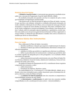 Ministério da Saúde / Organização Pan-Americana da Saúde
56
Relatório Anual de GestãoRelatório Anual de Gestão
O Relatório Anual de Gestão é o instrumento que apresenta os resultados alcan-
çados com a execução da Programação Anual de Saúde (BRASIL, 2006d).
Os resultados alcançados são apurados com base no conjunto de ações e metas
que foi definido na Programação Anual de Saúde.
Cabe destacar que, ao final do período de vigência do Plano de Saúde, é necessá-
rio que seja feita a sua avaliação, retratando os resultados efetivamente alcançados, de
modo a subsidiar a elaboração do novo Plano, com as correções de rumos que se fizerem
necessárias e a inserção de novos desafios ou inovações. Para tanto, os Relatórios Anu-
ais de Gestão configuram-se insumos privilegiados. Essa avaliação, como destacado no
item 5 adiante, além de contemplar aspectos qualitativos e quantitativos, envolve tam-
bém uma análise acerca do processo geral de desenvolvimento do Plano, registrando os
avanços obtidos, os obstáculos que dificultaram o trabalho, bem como as iniciativas ou
medidas que devem ser desencadeadas.
Estrutura básica dos instrumentosEstrutura básica dos instrumentos
Plano de SaúdePlano de Saúde
Para a elaboração do Plano de Saúde, é necessário:
•	 identificar problemas e situações que requerem a implementação de soluções;
•	 identificar os fatores que, direta ou indiretamente, determinam a situação con-
siderada insatisfatória;
•	 estabelecer as linhas que poderão ser seguidas para solucionar os problemas;
•	 definir os procedimentos de monitoramento e avaliação que permitirão saber
se as linhas seguidas são adequadas para os fins perseguidos e se os resultados obtidos
estão dentro do esperado;
•	 utilizar instrumentos pactuados anteriormente, tais como Plano de Saúde, Pla-
nos Diretores, Relatórios Anuais de Gestão, relatórios de Conferências, Termo de Com-
promisso de Gestão, entre outros.
No âmbito do Sistema de Planejamento do SUS, o atendimento desses requisitos
compreende dois momentos, a saber:
•	 análise situacional; e
•	 formulação dos objetivos, diretrizes e metas.
Na conformidade do Art. 5º da Portaria Nº 3.332/2006 (BRASIL, 2006d), são in-
dicados como eixos orientadores para a análise situacional e para a formulação dos ob-
jetivos, diretrizes e metas dos Planos de Saúde:
•	 as condições de saúde da população (este eixo concentra os compromissos e
responsabilidades exclusivas do setor saúde);
•	 os determinantes e condicionantes de saúde (este eixo concentra medidas
compartilhadas ou sob a coordenação de outros setores – intersetorialidade); e
 
