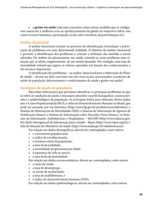 Sistema de Planejamento do SUS (PlanejaSUS): uma construção coletiva – trajetória e orientações de operacionalização
57
•	 a gestão em saúde (este eixo concentra, entre outras, medidas que se configu-
ram essenciais à melhoria e/ou ao aperfeiçoamento da gestão na respectiva esfera, tais
como recursos humanos, participação social, infra-estrutura, descentralização etc).
Análise situacionalAnálise situacional
A análise situacional consiste no processo de identificação, formulação e priori-
zação de problemas em uma determinada realidade. O objetivo da análise situacional
é permitir a identificação dos problemas e orientar a definição das medidas a serem
adotadas. No âmbito do planejamento em saúde, entende-se como problema uma si-
tuação que se afasta, negativamente, de um estado desejado. Por exemplo: uma taxa de
mortalidade infantil que supere os valores esperados em função dos conhecimentos e
das técnicas disponíveis.
A identificação dos problemas – na análise situacional para a elaboração do Plano
de Saúde – deverá ser feita com base nos três eixos acima mencionados (condições de
saúde da população, determinantes e condicionantes de saúde e gestão em saúde).
Condições de saúde da populaçãoCondições de saúde da população
Para obter informações que permitam identificar os principais problemas no que
se refere às condições de saúde, é necessário desenhar o perfil demográfico, socioeconô-
mico e epidemiológico da população. As principais fontes para obtenção desses dados
são: o Censo Populacional do IBGE; o Atlas do Desenvolvimento Humano no Brasil, que
pode ser acessado por via eletrônica (http://www.fjp.gov.br/produtos/cees/idh/atlas); o
Sistema de Informações de Mortalidade (SIM); o Sistema de Informação de Agravos de
Notificação (Sinan); o Sistema de Informações sobre Nascidos Vivos (Sinasc); os Siste-
mas de Informações Ambulatoriais e Hospitalares – SIA/SIH (http://www.datasus.gov.
br); Rede Interagencial de Informação para a Saúde – Ripsa (http://www.ripsa.org.br); e
Sala de Situação do Ministério da Saúde (http://www.saude.gov.br/saladesituacao).
Em relação aos dados demográficos, devem ser contemplados, entre outros:
•	 o crescimento populacional;
•	 o índice de envelhecimento;
•	 a estrutura etária da população;
•	 a taxa de fecundidade;
•	 a mortalidade proporcional por idade;
•	 a esperança de vida ao nascer;
•	 a taxa bruta de mortalidade.
Em relação aos dados socioeconômicos, devem ser contemplados, entre outros:
•	 a razão de renda;
•	 a taxa de desemprego;
•	 os níveis de escolaridade;
•	 a taxa de analfabetismo; e
•	 o índice de desenvolvimento humano (IDH).
Em relação aos dados epidemiológicos, devem ser contemplados, entre outros:
 