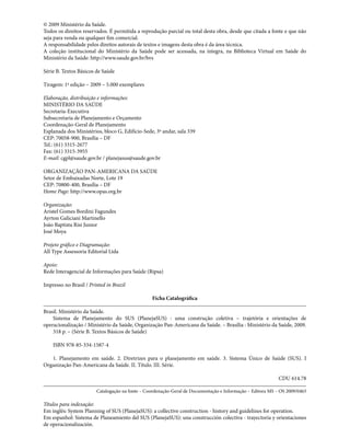 © 2009 Ministério da Saúde.
Todos os direitos reservados. É permitida a reprodução parcial ou total desta obra, desde que citada a fonte e que não
seja para venda ou qualquer fim comercial.
A responsabilidade pelos direitos autorais de textos e imagens desta obra é da área técnica.
A coleção institucional do Ministério da Saúde pode ser acessada, na íntegra, na Biblioteca Virtual em Saúde do
Ministério da Saúde: http://www.saude.gov.br/bvs
Série B. Textos Básicos de Saúde
Tiragem: 1ª edição – 2009 – 5.000 exemplares
Elaboração, distribuição e informações:
MINISTÉRIO DA SAÚDE
Secretaria-Executiva
Subsecretaria de Planejamento e Orçamento
Coordenação-Geral de Planejamento
Esplanada dos Ministérios, bloco G, Edifício-Sede, 3º andar, sala 339
CEP: 70058-900, Brasília – DF
Tel.: (61) 3315-2677
Fax: (61) 3315-3955
E-mail: cgpl@saude.gov.br / planejasus@saude.gov.br
ORGANIZAÇÃO PAN-AMERICANA DA SAÚDE
Setor de Embaixadas Norte, Lote 19
CEP: 70800-400, Brasília – DF
Home Page: http://www.opas.org.br
Organização:
Aristel Gomes Bordini Fagundes
Ayrton Galiciani Martinello
João Baptista Risi Junior
José Moya
Projeto gráfico e Diagramação:
All Type Assessoria Editorial Ltda
Apoio:
Rede Interagencial de Informações para Saúde (Ripsa)
Impresso no Brasil / Printed in Brazil
Ficha Catalográfica
Brasil. Ministério da Saúde.
	 Sistema de Planejamento do SUS (PlanejaSUS) : uma construção coletiva – trajetória e orientações de
operacionalização / Ministério da Saúde, Organização Pan-Americana da Saúde. – Brasília : Ministério da Saúde, 2009.
	 318 p. – (Série B. Textos Básicos de Saúde)
	 ISBN 978-85-334-1587-4
	 1. Planejamento em saúde. 2. Diretrizes para o planejamento em saúde. 3. Sistema Único de Saúde (SUS). I
Organização Pan-Americana da Saúde. II. Título. III. Série.
CDU 614.78
Catalogação na fonte – Coordenação-Geral de Documentação e Informação – Editora MS – OS 2009/0463
Títulos para indexação:
Em inglês: System Planning of SUS (PlanejaSUS): a collective construction - history and guidelines for operation.
Em espanhol: Sistema de Planeamiento del SUS (PlanejaSUS): una construcción colectiva - trayectoria y orientaciones
de operacionalización.
 