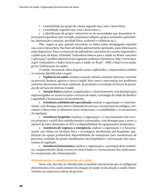 Ministério da Saúde / Organização Pan-Americana da Saúde
58
•	 a mortalidade por grupo de causas, segundo raça, sexo e faixa etária;
•	 a morbidade, segundo raça, sexo e faixa etária; e
•	 a identificação de grupos vulneráveis ou de necessidades que demandam in-
tervenções específicas (por exemplo, população indígena, grupos assentados, quilombo-
las, alimentação e nutrição, atividade física, acidentes e violências etc.).
Obs.: sugere-se que, quando necessário, os dados sejam desagregados segundo
raça, sexo e faixa etária. Nas bases de dados anteriormente apontadas, essas informações
estão disponíveis. Para a construção de indicadores, uma fonte de consulta importante é
a publicação da Ripsa, intitulada “Indicadores básicos para a saúde no Brasil: conceitos
e aplicações”, também disponível nos seguintes endereços eletrônicos: http://www.ripsa.
org.br (indicadores e dados básicos para a saúde no Brasil - IDB) e http://www.saude.
gov.br (informações de saúde).
A análise situacional, além daqueles acima explicitados, compreenderá também
as vertentes identificadas a seguir:
•	 Vigilância em saúde: analisar a atuação voltada a eliminar, diminuir, controlar
ou prevenir doenças, agravos e riscos à saúde, bem como a intervenção nos problemas
sanitários decorrentes do meio ambiente, da produção e circulação de bens e da presta-
ção de serviços de interesse à saúde.
•	 Atenção básica: analisar a organização e o funcionamento, com destaque para
aspectos ligados ao acesso às ações e serviços de saúde, à estratégia de saúde da família e
à qualidade e humanização do atendimento.
•	 Assistência ambulatorial especializada: analisar a organização e o funciona-
mento, com destaque para oferta e demanda de serviços, incorporação tecnológica, arti-
culação e fluxo entre os diferentes níveis assistenciais, a resolubilidade e os mecanismos
de regulação.
•	 Assistência hospitalar: analisar a organização e o funcionamento dos servi-
ços próprios e o perfil dos estabelecimentos conveniados, com destaque para o porte, o
número de leitos destinados ao SUS e a disponibilidade de equipamentos hospitalares.
•	 Assistência de urgência e emergência: analisar a organização e o funciona-
mento com ênfase na estrutura física e tecnológica; atendimento pré-hospitalar; qua-
lificação da equipe profissional; disponibilidade de transportes para transferência de
pacientes; unidades de pronto atendimento não hospitalares e estruturação dos meca-
nismos de regulação.
•	 Assistência farmacêutica: analisar a organização e a prestação desta assistên-
cia, compreendendo desde o acesso ao elenco básico e o fornecimento dos medicamen-
tos excepcionais, até o financiamento.
Determinantes e condicionantes de saúdeDeterminantes e condicionantes de saúde
Nesse eixo, deverão ser identificadas as medidas intersetoriais que se configuram
determinantes e/ou condicionantes da situação de saúde ou da atenção à saúde, desen-
volvidas nas respectivas esferas de governo.
 