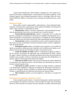 Sistema de Planejamento do SUS (PlanejaSUS): uma construção coletiva – trajetória e orientações de operacionalização
59
A partir dessa identificação, caberá analisar a integração do setor saúde nos es-
paços de formulação, implementação e monitoramento das políticas públicas. Como
exemplo, figuram: meio ambiente/saneamento, ciência e tecnologia, defesa do consu-
midor (Ministério Público) e educação (como a formação de profissionais para o setor
saúde).
Gestão em saúdeGestão em saúde
Nessa análise, estarão compreendidos o planejamento, a descentralização/regio-
nalização, o financiamento, a participação social, a gestão do trabalho e da educação em
saúde, a infra-estrutura e a informação em saúde.
•	 Planejamento: analisar a estrutura, organização e operacionalização do pro-
cesso de planejamento, bem como a sua interação com o centro de decisão.
•	 Descentralização/regionalização: analisar a cooperação entre as esferas de
governo; estratégia de coordenação de promoção da equidade; funcionamento da co-
missão intergestores; funcionamento e participação no Colegiado de Gestão Regional;
Termo de Compromisso de Gestão; desenho das redes regionalizadas de atenção à saúde.
•	 Financiamento: analisar as transferências entre as esferas de gestão; gasto pú-
blico total; execução orçamentária e financeira; fundo de saúde e critérios e regulamen-
tação do financiamento.
•	 Participação social: analisar a articulação entre os gestores e os Conselhos de
Saúde; as resoluções e deliberações dos Conselhos e das Conferências de Saúde; as con-
dições de funcionamento dos Conselhos de Saúde e movimentos sociais.
•	 Gestão do trabalho em saúde: analisar a composição da equipe de saúde; ti-
pos de vínculos; mecanismos de negociação com os profissionais de saúde; e planos
de cargos e salários; identificar os principais problemas decorrentes da precarização do
trabalho. Como exemplo, verificar os mecanismos de valorização dos trabalhadores e os
aspectos relativos à humanização das relações de trabalho.
•	 Educação em saúde: analisar os processos de educação em saúde e identificar
os mecanismos de cooperação técnica e de articulação com instituições de ensino, de
serviços e de participação social.
•	 Informação em saúde: identificar os bancos de dados existentes, analisando
a sua alimentação, qualidade e utilização na produção de informações necessárias ao
processo de tomada de decisões. Identificar as distintas fontes de dados disponíveis e
verificar a compatibilização dos diferentes instrumentos de coleta de dados.
•	 Infra-estrutura: analisar os recursos logísticos, a rede física e os projetos de
investimento.
Formulação dos objetivos, diretrizes e metasFormulação dos objetivos, diretrizes e metas
Como assinalado anteriormente, o momento subsequente à análise situacional é
o de formulação dos objetivos, diretrizes e metas do Plano de Saúde. Essa formulação
deverá ser feita consoante aos mesmos três eixos adotados na análise situacional, quais
 