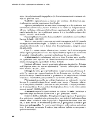 Ministério da Saúde / Organização Pan-Americana da Saúde
60
sejam: (i) condições de saúde da população; (ii) determinantes e condicionantes de saú-
de; e (iii) gestão em saúde.
Os objetivos expressam o que se pretende fazer acontecer a fim de superar, redu-
zir, eliminar ou controlar os problemas identificados.
A proposição de objetivos tem a ver não só com a explicação dos problemas, mas
também com os resultados do processo de análise de sua viabilidade. É importante con-
siderar a viabilidade política, econômica, técnico-organizacional e realizar a análise de
coerência dos objetivos com as políticas de governo. Se bem formulado, o objetivo des-
creverá a situação a ser alcançada.
Para exemplificar, é transcrito, abaixo, um objetivo formulado no escopo do Plano
Nacional de Saúde – 2004/2007.
“Efetivar a atenção básica como espaço prioritário de organização do SUS, usando
estratégias de atendimento integral – a exemplo da saúde da família – e promovendo a
articulação intersetorial e com os demais níveis de complexidade da atenção à saúde”.
(BRASIL, 2005).
Como fica claro no exemplo, efetivar traduz a situação a ser alcançada no que se
refere à organização da atenção básica. Se o objetivo é efetivar, significa que esse modelo
de atenção já está implantado e o que se pretende alcançar é a sua consolidação.
As diretrizes são formulações que indicam as linhas de ação a serem seguidas.
São expressas de forma objetiva – sob a forma de um enunciado-síntese – e visam deli-
mitar a estratégia geral e as prioridades do Plano de Saúde.
Mantendo a lógica do exemplo apresentado acima, uma das diretrizes definidas
no PNS para o alcance do objetivo selecionado é: “Expansão e efetivação da atenção
básica de saúde.” (BRASIL, 2005).
Estratégia é a forma que se pretende adotar ou operacionalizar determinada di-
retriz. Por exemplo: para o cumprimento da diretriz destacada, uma estratégia é a “am-
pliação das equipes de saúde da família, às quais deverão ser asseguradas as condições
necessárias à resolubilidade, com qualidade, de seu trabalho”. (BRASIL, 2005).
Prioridades são as medidas que serão privilegiadas ou que terão caráter essencial.
No texto de contextualização da diretriz tomada como exemplo – “Expansão e efetiva-
ção da atenção básica de saúde” –, destacam-se como prioridades a “adequação e instala-
ção de unidades básicas de saúde, ao lado da integração da atenção básica com os demais
níveis da atenção”. (BRASIL, 2005).
As metas são expressões quantitativas de um objetivo. As metas concretizam o
objetivo no tempo e esclarecem e quantificam “o que”, “para quem”, “quando”.
No âmbito do Plano de Saúde, a definição de metas para o período de quatro anos
deve ser feita com especial atenção, visto que dizem respeito à efetividade das medidas
adotadas sobre a situação de saúde da população e da gestão do Sistema de Saúde. As-
sim, as metas devem ser devidamente qualificadas, o que significa analisar de que
forma elas serão apuradas. Por exemplo: que indicadores serão usados e quais são as
fontes de dados ou que estudos deverão ser desenvolvidos, inclusive como, quando e
quem os desenvolverá.
 